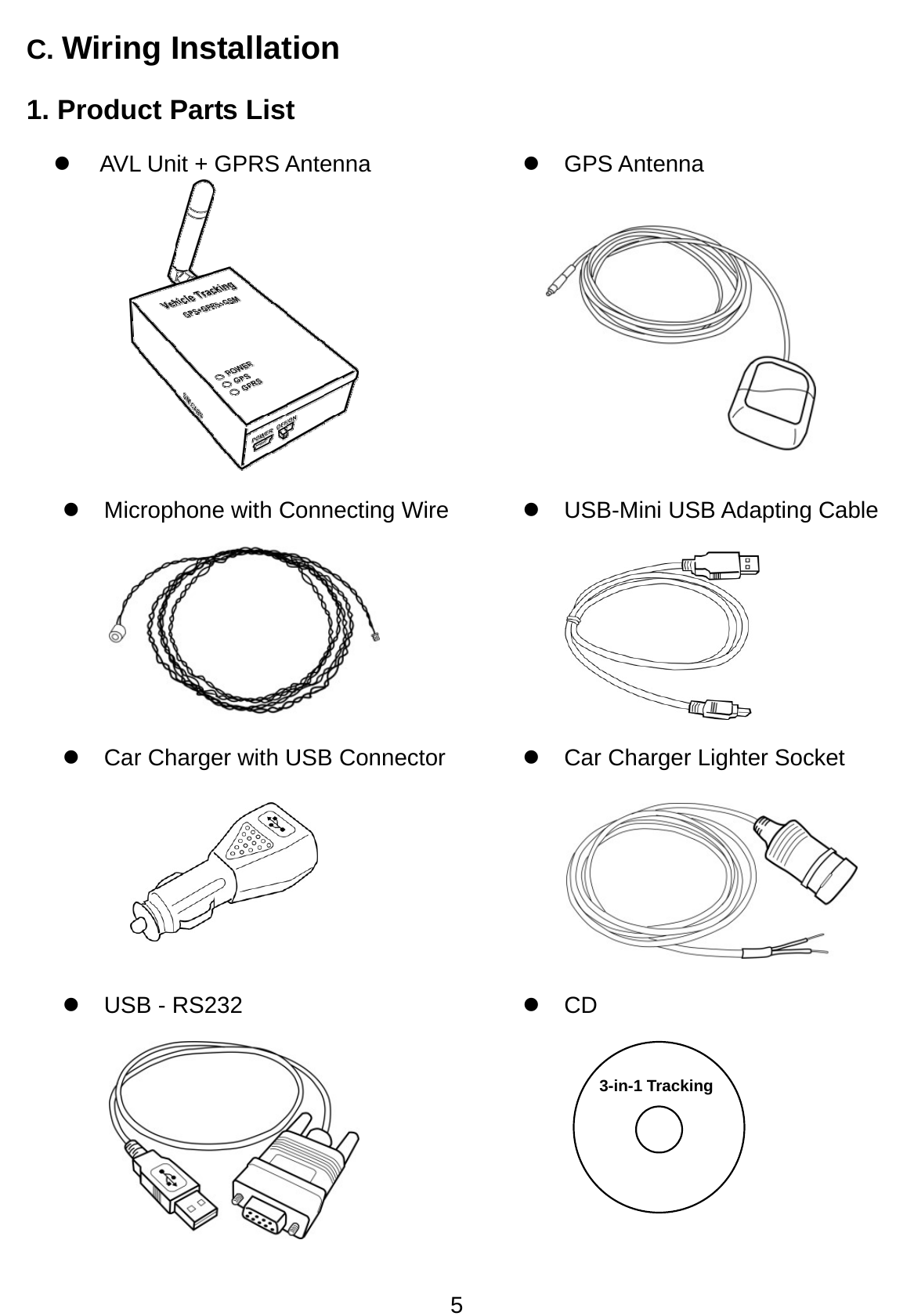 5 C. Wiring Installation 1. Product Parts List z  AVL Unit + GPRS Antenna    z GPS Antenna z Microphone with Connecting Wire  z USB-Mini USB Adapting Cable z  Car Charger with USB Connector  z Car Charger Lighter Socket  z USB - RS232  z CD 3-in-1 Tracking 