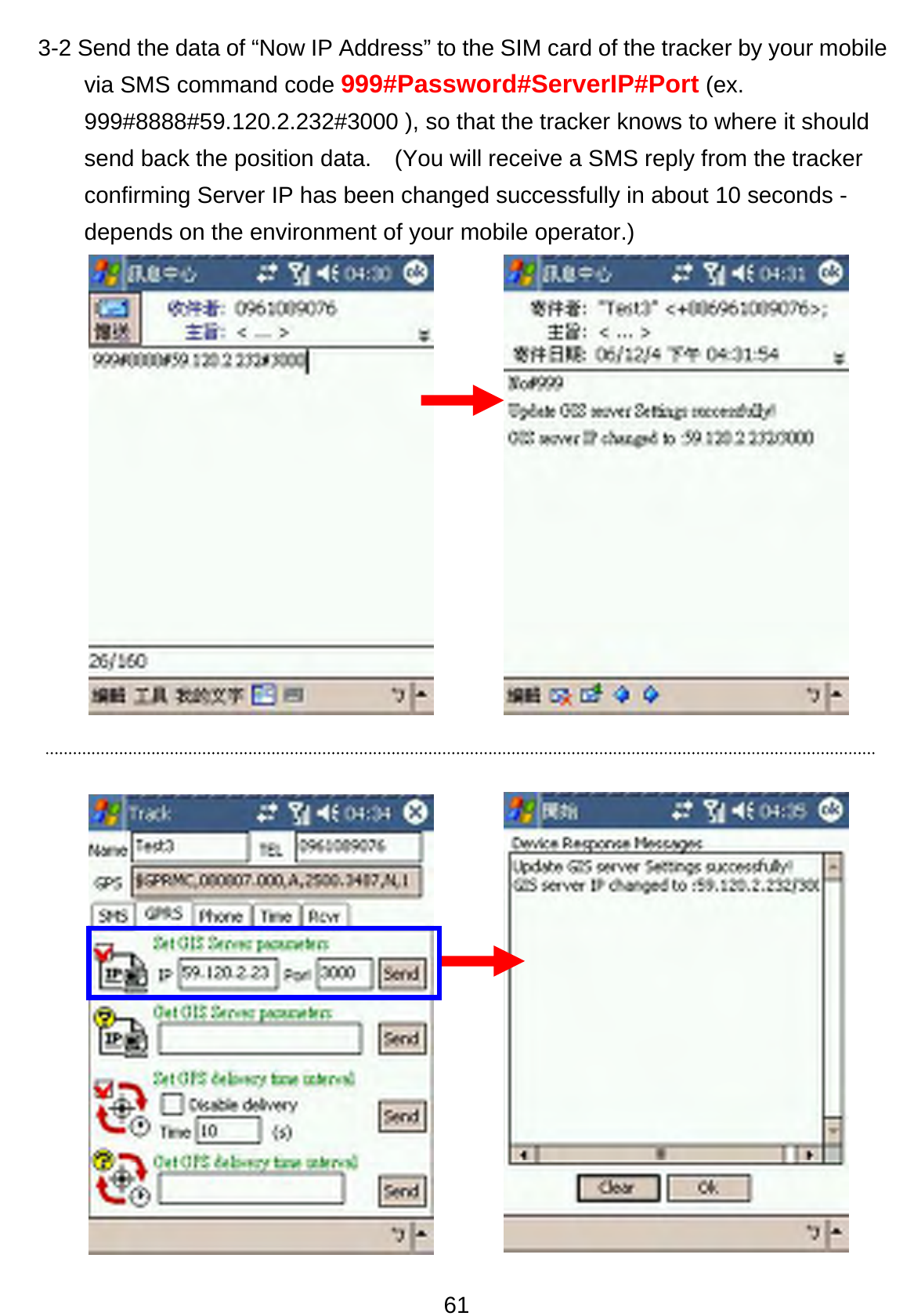 61 3-2 Send the data of “Now IP Address” to the SIM card of the tracker by your mobile via SMS command code 999#Password#ServerIP#Port (ex. 999#8888#59.120.2.232#3000 ), so that the tracker knows to where it should send back the position data.    (You will receive a SMS reply from the tracker confirming Server IP has been changed successfully in about 10 seconds - depends on the environment of your mobile operator.)       