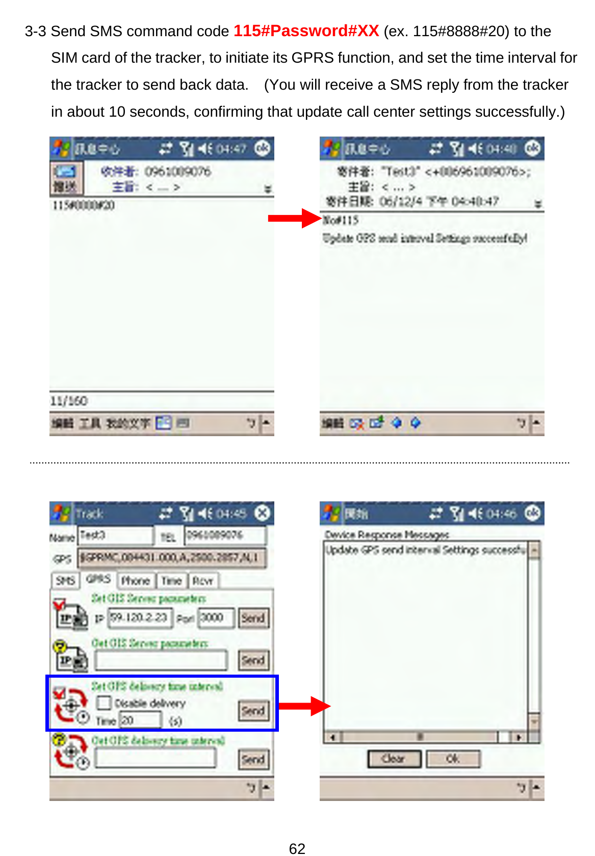 62 3-3 Send SMS command code 115#Password#XX (ex. 115#8888#20) to the SIM card of the tracker, to initiate its GPRS function, and set the time interval for the tracker to send back data.    (You will receive a SMS reply from the tracker in about 10 seconds, confirming that update call center settings successfully.)                  