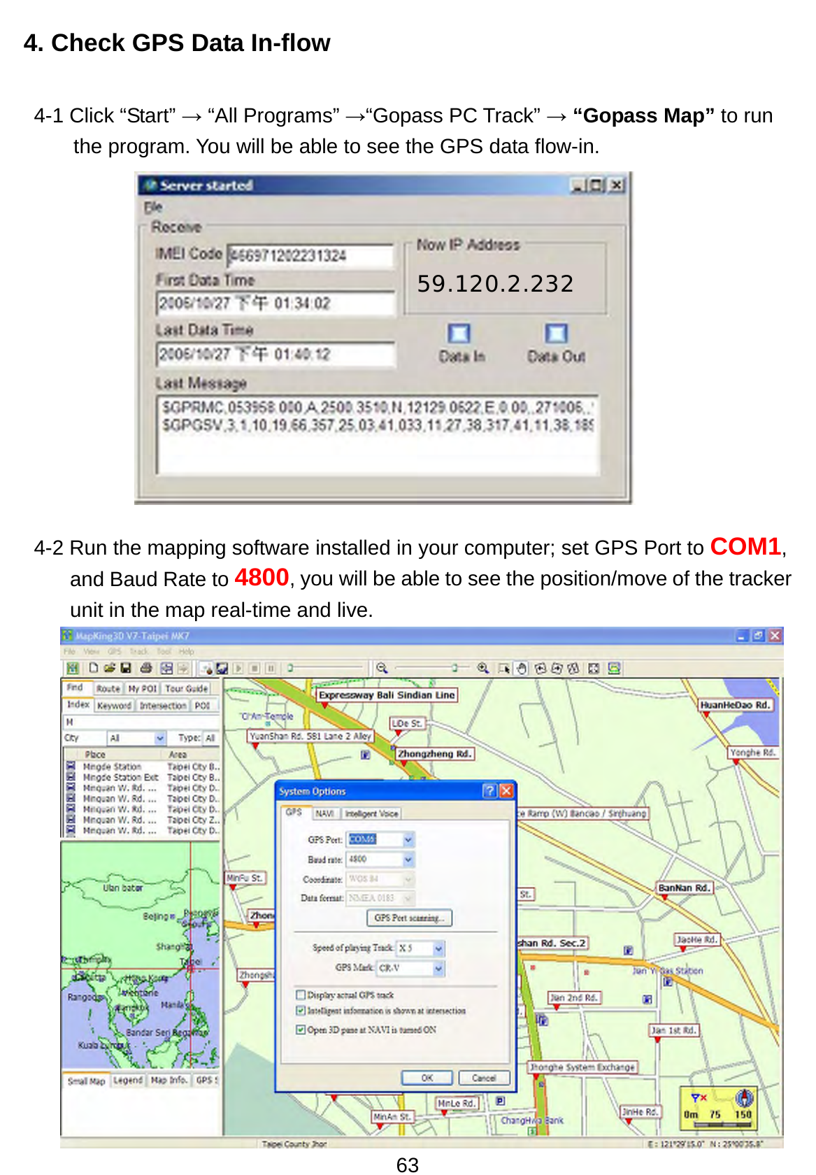 63 4. Check GPS Data In-flow 4-1 Click “Start” → “All Programs” →“Gopass PC Track” → “Gopass Map” to run the program. You will be able to see the GPS data flow-in.        4-2 Run the mapping software installed in your computer; set GPS Port to COM1, and Baud Rate to 4800, you will be able to see the position/move of the tracker unit in the map real-time and live.          59.120.2.232 