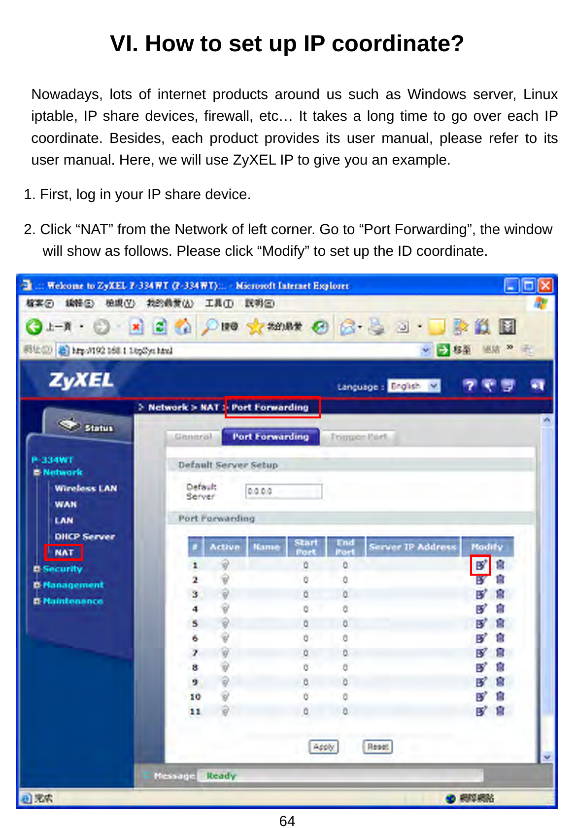 64 VI. How to set up IP coordinate? Nowadays, lots of internet products around us such as Windows server, Linux iptable, IP share devices, firewall, etc… It takes a long time to go over each IP coordinate. Besides, each product provides its user manual, please refer to its user manual. Here, we will use ZyXEL IP to give you an example.   1. First, log in your IP share device. 2. Click “NAT” from the Network of left corner. Go to “Port Forwarding”, the window will show as follows. Please click “Modify” to set up the ID coordinate.                        