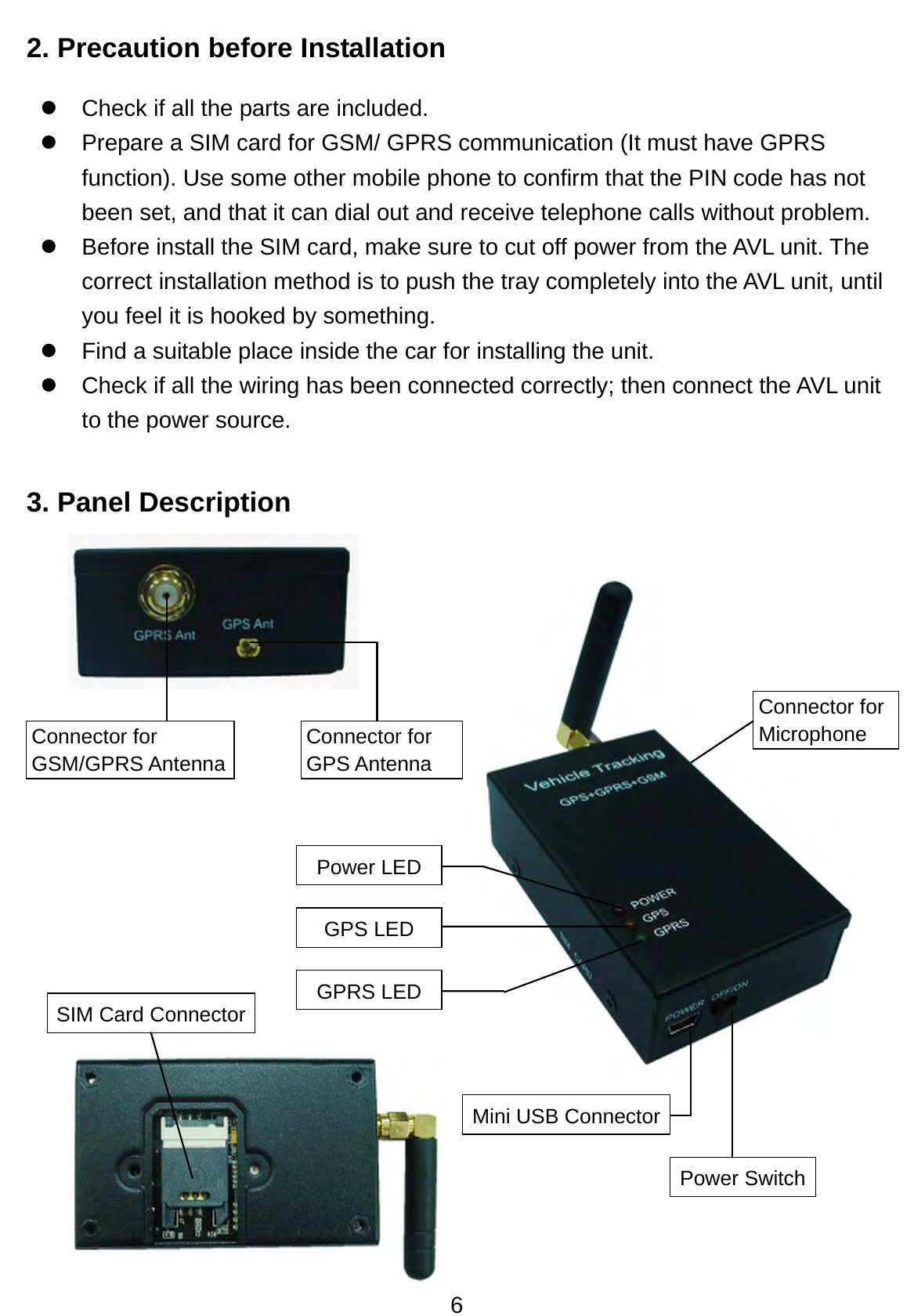 6 2. Precaution before Installation   z  Check if all the parts are included. z  Prepare a SIM card for GSM/ GPRS communication (It must have GPRS function). Use some other mobile phone to confirm that the PIN code has not been set, and that it can dial out and receive telephone calls without problem. z  Before install the SIM card, make sure to cut off power from the AVL unit. The correct installation method is to push the tray completely into the AVL unit, until you feel it is hooked by something. z  Find a suitable place inside the car for installing the unit. z  Check if all the wiring has been connected correctly; then connect the AVL unit to the power source.    3. Panel Description                 Power LEDGPS LED GPRS LEDConnector for GSM/GPRS Antenna Connector for GPS Antenna SIM Card Connector Mini USB Connector Power SwitchConnector for Microphone 