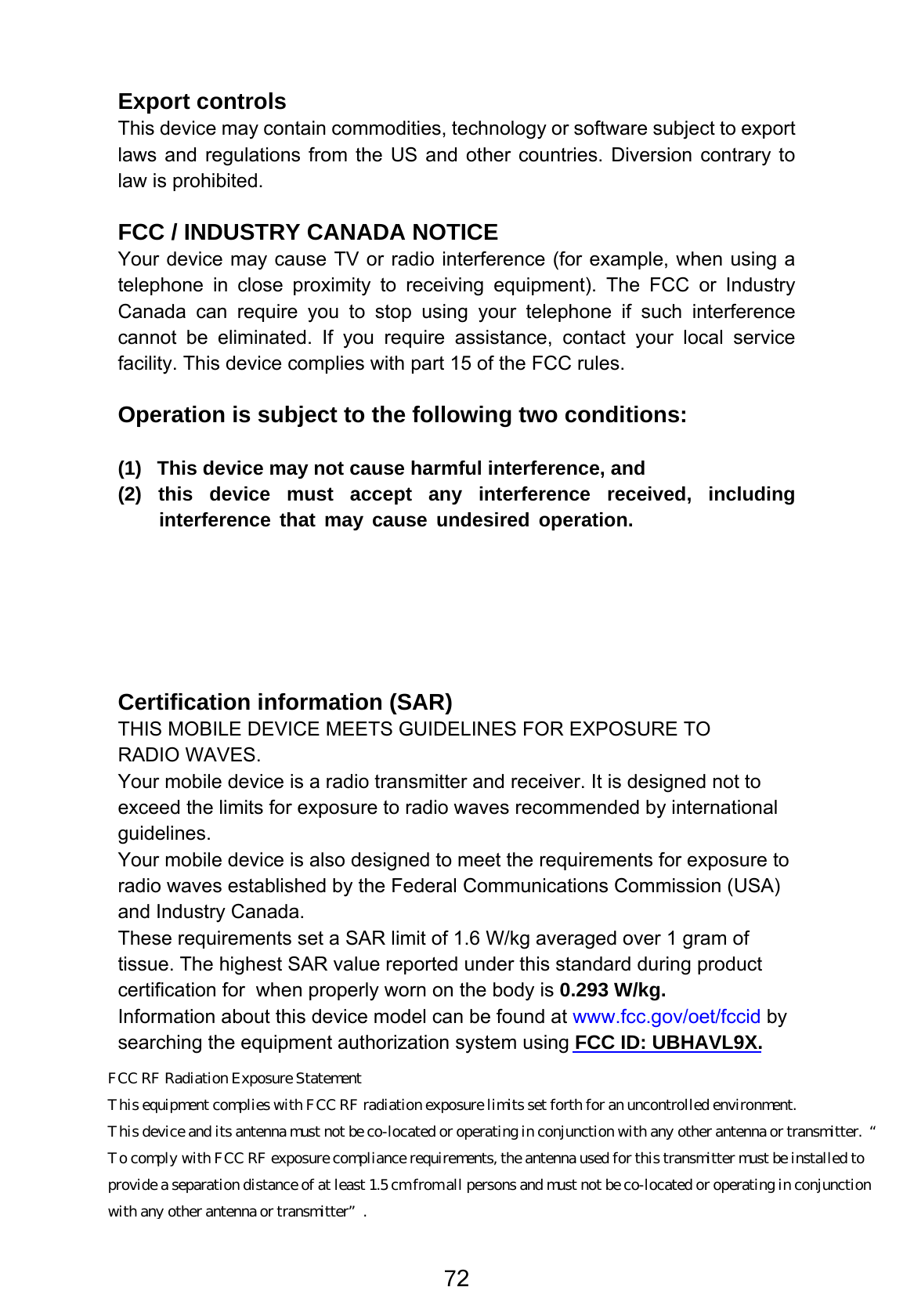 Export controls This device may contain commodities, technology or software subject to export laws and regulations from the US and other countries. Diversion contrary to law is prohibited.  FCC / INDUSTRY CANADA NOTICE Your device may cause TV or radio interference (for example, when using a telephone in close proximity to receiving equipment). The FCC or Industry Canada can require you to stop using your telephone if such interference cannot be eliminated. If you require assistance, contact your local service facility. This device complies with part 15 of the FCC rules.    Operation is subject to the following two conditions:    (1)  This device may not cause harmful interference, and   (2) this device must accept any interference received, including interference that may cause undesired operation.            Certification information (SAR) THIS MOBILE DEVICE MEETS GUIDELINES FOR EXPOSURE TO RADIO WAVES. Your mobile device is a radio transmitter and receiver. It is designed not to exceed the limits for exposure to radio waves recommended by international guidelines. Your mobile device is also designed to meet the requirements for exposure to radio waves established by the Federal Communications Commission (USA) and Industry Canada. These requirements set a SAR limit of 1.6 W/kg averaged over 1 gram of tissue. The highest SAR value reported under this standard during product certification for  when properly worn on the body is 0.293 W/kg. Information about this device model can be found at www.fcc.gov/oet/fccid by searching the equipment authorization system using FCC ID: UBHAVL9X.  72    FCC RF Radiation Exposure Statement   This equipment complies with FCC RF radiation exposure limits set forth for an uncontrolled environment.  This device and its antenna must not be co-located or operating in conjunction with any other antenna or transmitter.  “ To comply with FCC RF exposure compliance requirements, the antenna used for this transmitter must be installed to  provide a separation distance of at least 1.5 cm from all persons and must not be co-located or operating in conjunction  with any other antenna or transmitter”. 