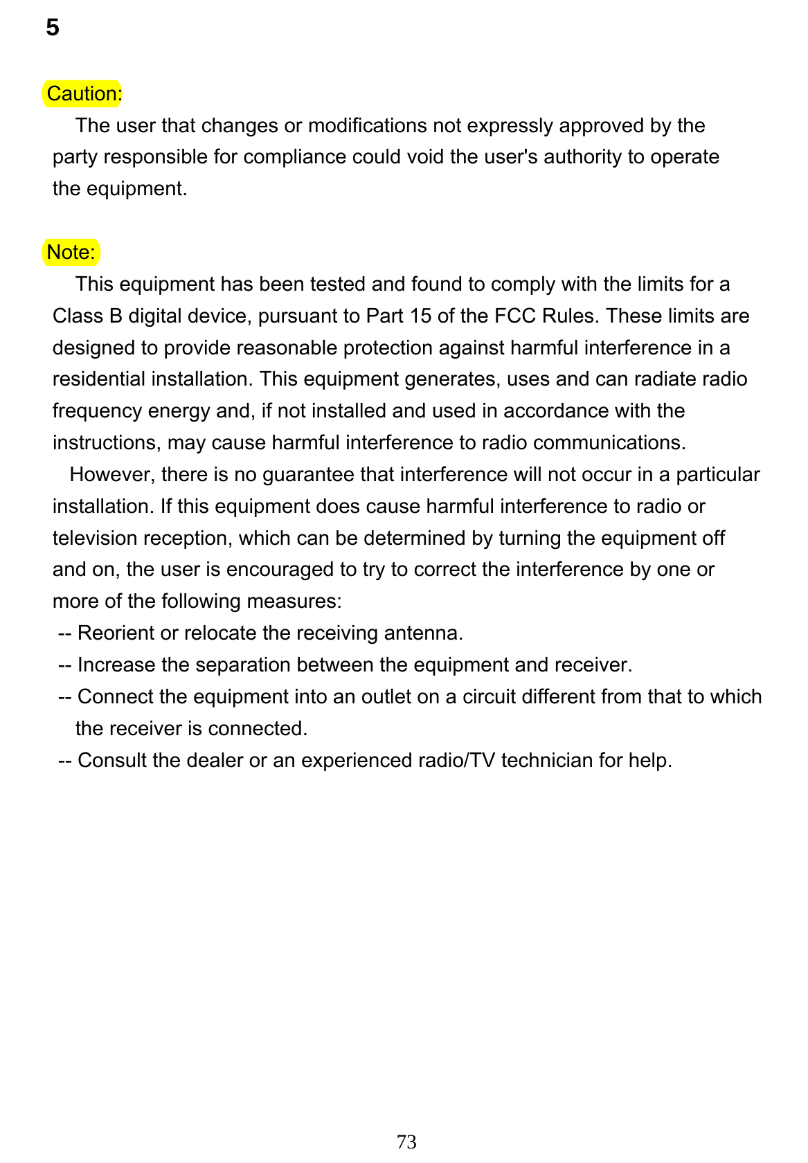73 5             Caution:                  The user that changes or modifications not expressly approved by the             party responsible for compliance could void the user&apos;s authority to operate             the equipment.             Note:                  This equipment has been tested and found to comply with the limits for a             Class B digital device, pursuant to Part 15 of the FCC Rules. These limits are              designed to provide reasonable protection against harmful interference in a              residential installation. This equipment generates, uses and can radiate radio              frequency energy and, if not installed and used in accordance with the              instructions, may cause harmful interference to radio communications.                However, there is no guarantee that interference will not occur in a particular             installation. If this equipment does cause harmful interference to radio or             television reception, which can be determined by turning the equipment off              and on, the user is encouraged to try to correct the interference by one or              more of the following measures:              -- Reorient or relocate the receiving antenna.              -- Increase the separation between the equipment and receiver.              -- Connect the equipment into an outlet on a circuit different from that to which                 the receiver is connected.                -- Consult the dealer or an experienced radio/TV technician for help.               
