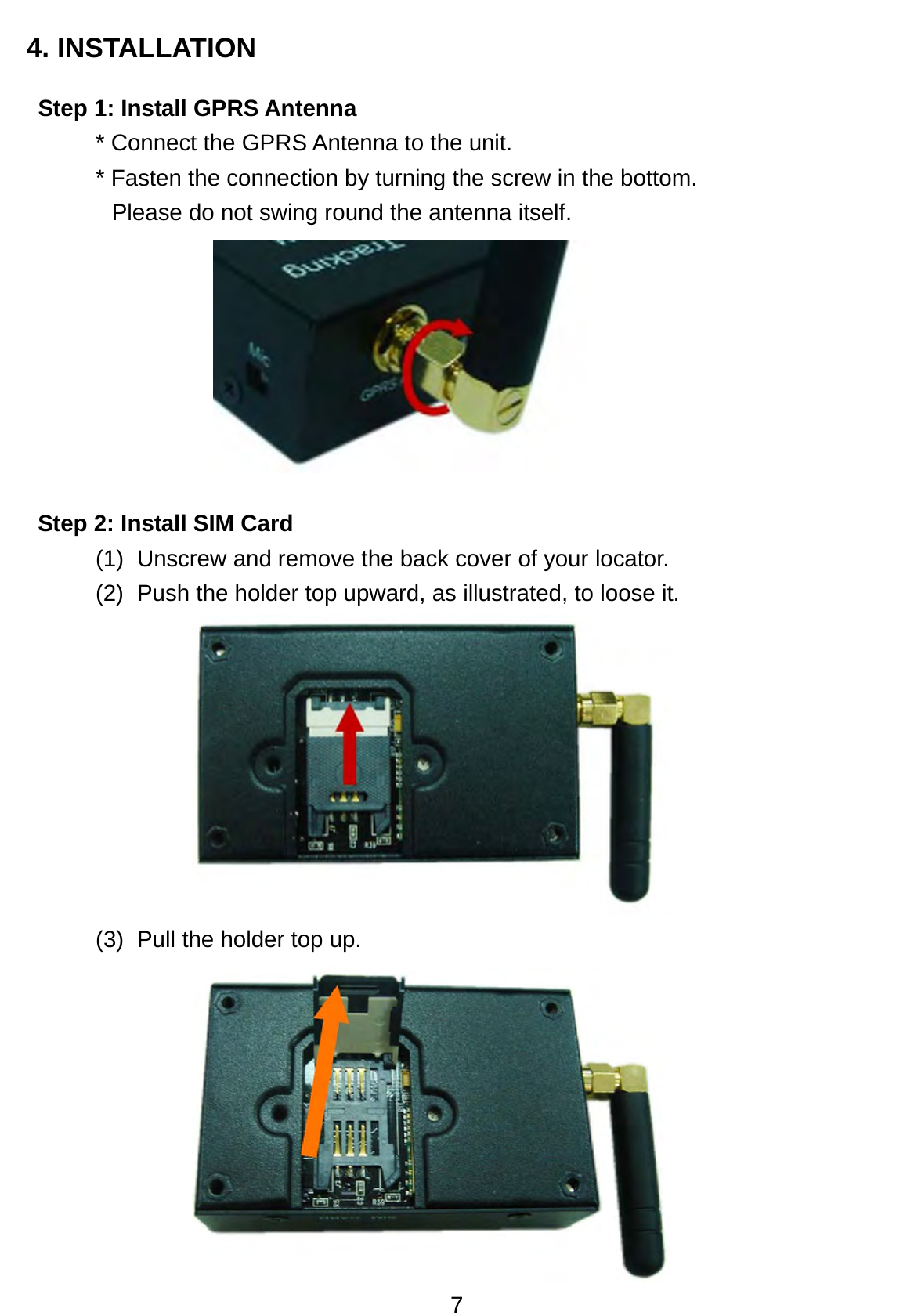 7 4. INSTALLATION Step 1: Install GPRS Antenna * Connect the GPRS Antenna to the unit.   * Fasten the connection by turning the screw in the bottom.   Please do not swing round the antenna itself.           Step 2: Install SIM Card (1)  Unscrew and remove the back cover of your locator.   (2)  Push the holder top upward, as illustrated, to loose it.          (3)  Pull the holder top up.            