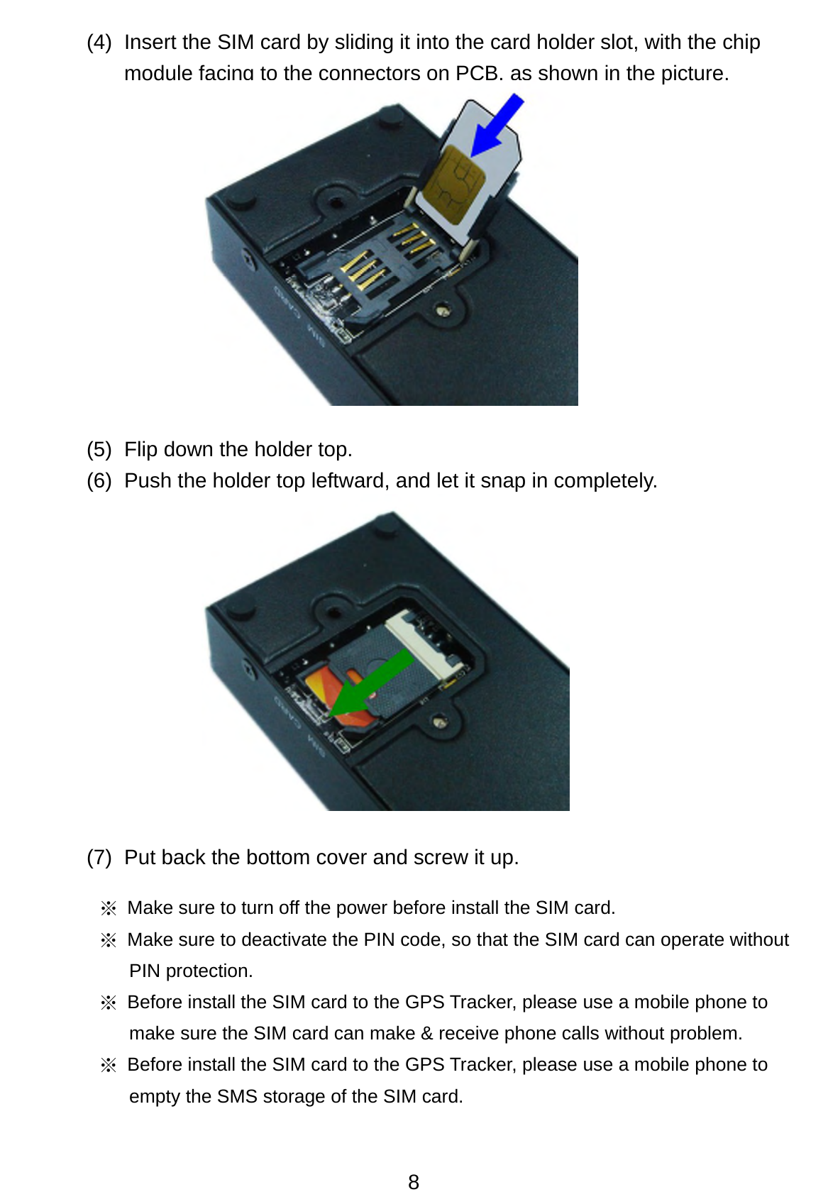 8 (4)  Insert the SIM card by sliding it into the card holder slot, with the chip module facing to the connectors on PCB, as shown in the picture.            (5)  Flip down the holder top.   (6)  Push the holder top leftward, and let it snap in completely.              (7)  Put back the bottom cover and screw it up.   ※  Make sure to turn off the power before install the SIM card.   ※  Make sure to deactivate the PIN code, so that the SIM card can operate without PIN protection. ※  Before install the SIM card to the GPS Tracker, please use a mobile phone to make sure the SIM card can make &amp; receive phone calls without problem. ※  Before install the SIM card to the GPS Tracker, please use a mobile phone to empty the SMS storage of the SIM card. 