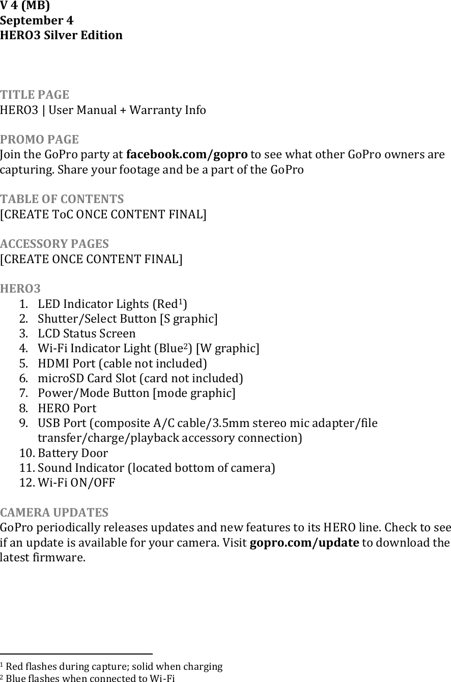 V 4 (MB) September 4 HERO3 Silver Edition    TITLE PAGE HERO3 | User Manual + Warranty Info  PROMO PAGE Join the GoPro party at facebook.com/gopro to see what other GoPro owners are capturing. Share your footage and be a part of the GoPro   TABLE OF CONTENTS [CREATE ToC ONCE CONTENT FINAL]  ACCESSORY PAGES [CREATE ONCE CONTENT FINAL]  HERO3  1. LED Indicator Lights (Red1)  2. Shutter/Select Button [S graphic] 3. LCD Status Screen 4. Wi-Fi Indicator Light (Blue2) [W graphic] 5. HDMI Port (cable not included) 6. microSD Card Slot (card not included) 7. Power/Mode Button [mode graphic] 8. HERO Port 9. USB Port (composite A/C cable/3.5mm stereo mic adapter/file transfer/charge/playback accessory connection) 10. Battery Door  11. Sound Indicator (located bottom of camera) 12. Wi-Fi ON/OFF  CAMERA UPDATES GoPro periodically releases updates and new features to its HERO line. Check to see if an update is available for your camera. Visit gopro.com/update to download the latest firmware.                                                                1 Red flashes during capture; solid when charging 2 Blue flashes when connected to Wi-Fi 