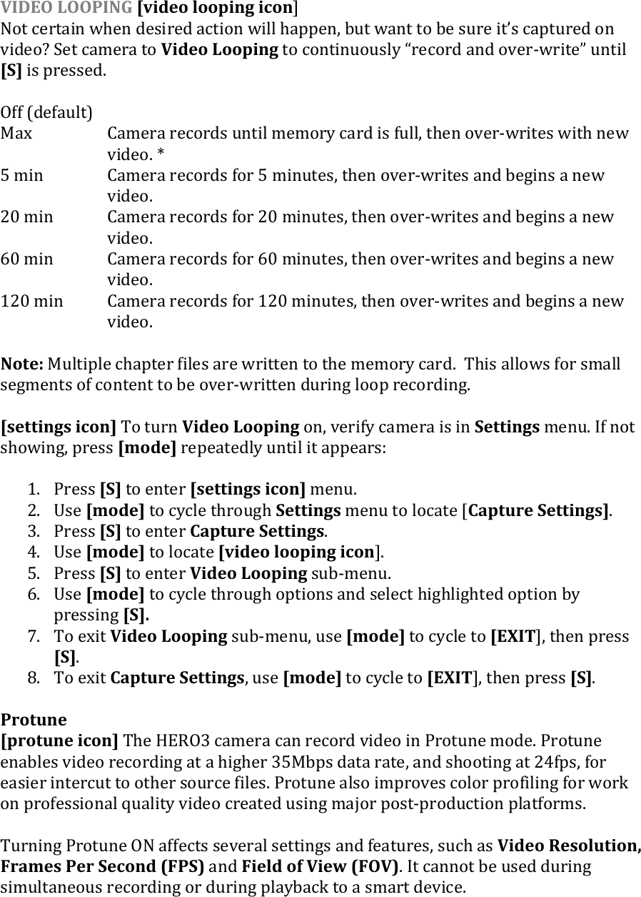 VIDEO LOOPING [video looping icon] Not certain when desired action will happen, but want to be sure its captured on video? Set camera to Video Looping to continuously record and over-write until [S] is pressed.   Off (default)   Max  Camera records until memory card is full, then over-writes with new video. * 5 min  Camera records for 5 minutes, then over-writes and begins a new video. 20 min  Camera records for 20 minutes, then over-writes and begins a new video. 60 min  Camera records for 60 minutes, then over-writes and begins a new video. 120 min   Camera records for 120 minutes, then over-writes and begins a new video.    Note: Multiple chapter files are written to the memory card.  This allows for small segments of content to be over-written during loop recording.  [settings icon] To turn Video Looping on, verify camera is in Settings menu. If not showing, press [mode] repeatedly until it appears:  1. Press [S] to enter [settings icon] menu. 2. Use [mode] to cycle through Settings menu to locate [Capture Settings]. 3. Press [S] to enter Capture Settings. 4. Use [mode] to locate [video looping icon]. 5. Press [S] to enter Video Looping sub-menu.  6. Use [mode] to cycle through options and select highlighted option by pressing [S]. 7. To exit Video Looping sub-menu, use [mode] to cycle to [EXIT], then press [S]. 8. To exit Capture Settings, use [mode] to cycle to [EXIT], then press [S].    Protune [protune icon] The HERO3 camera can record video in Protune mode. Protune enables video recording at a higher 35Mbps data rate, and shooting at 24fps, for easier intercut to other source files. Protune also improves color profiling for work on professional quality video created using major post-production platforms.  Turning Protune ON affects several settings and features, such as Video Resolution, Frames Per Second (FPS) and Field of View (FOV). It cannot be used during simultaneous recording or during playback to a smart device.     