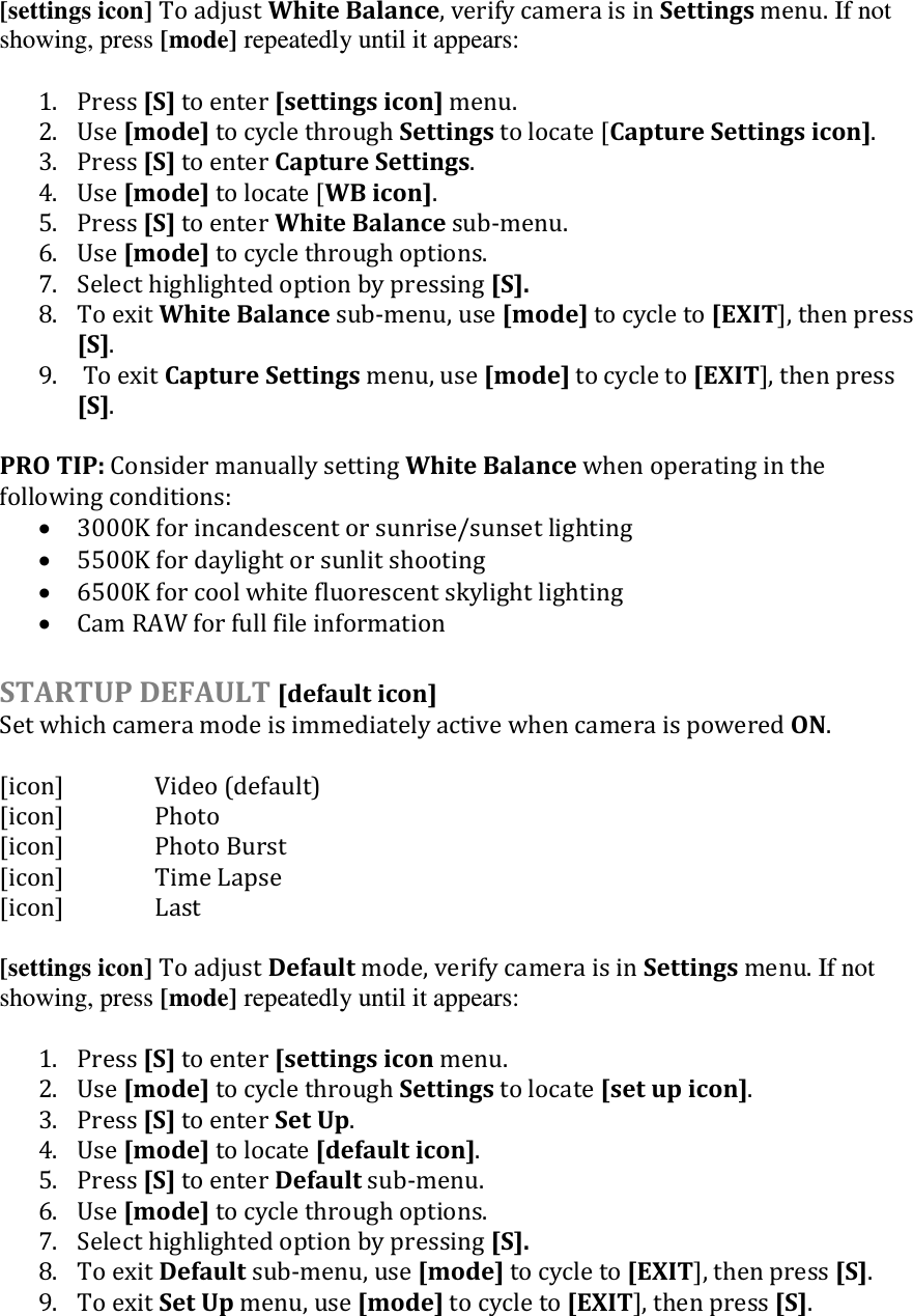 [settings icon] To adjust White Balance, verify camera is in Settings menu. If not showing, press [mode] repeatedly until it appears:  1. Press [S] to enter [settings icon] menu. 2. Use [mode] to cycle through Settings to locate [Capture Settings icon]. 3. Press [S] to enter Capture Settings. 4. Use [mode] to locate [WB icon]. 5. Press [S] to enter White Balance sub-menu.  6. Use [mode] to cycle through options.  7. Select highlighted option by pressing [S].  8. To exit White Balance sub-menu, use [mode] to cycle to [EXIT], then press [S]. 9.  To exit Capture Settings menu, use [mode] to cycle to [EXIT], then press [S].  PRO TIP: Consider manually setting White Balance when operating in the following conditions:  3000K for incandescent or sunrise/sunset lighting  5500K for daylight or sunlit shooting  6500K for cool white fluorescent skylight lighting  Cam RAW for full file information   STARTUP DEFAULT [default icon] Set which camera mode is immediately active when camera is powered ON.  [icon]    Video (default) [icon]    Photo [icon]    Photo Burst [icon]    Time Lapse     [icon]    Last  [settings icon] To adjust Default mode, verify camera is in Settings menu. If not showing, press [mode] repeatedly until it appears:  1. Press [S] to enter [settings icon menu. 2. Use [mode] to cycle through Settings to locate [set up icon]. 3. Press [S] to enter Set Up. 4. Use [mode] to locate [default icon]. 5. Press [S] to enter Default sub-menu.  6. Use [mode] to cycle through options.  7. Select highlighted option by pressing [S].  8. To exit Default sub-menu, use [mode] to cycle to [EXIT], then press [S]. 9. To exit Set Up menu, use [mode] to cycle to [EXIT], then press [S].  