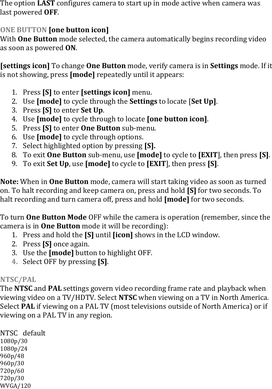 The option LAST configures camera to start up in mode active when camera was last powered OFF.  ONE BUTTON [one button icon] With One Button mode selected, the camera automatically begins recording video as soon as powered ON.   [settings icon] To change One Button mode, verify camera is in Settings mode. If it is not showing, press [mode] repeatedly until it appears:  1. Press [S] to enter [settings icon] menu. 2. Use [mode] to cycle through the Settings to locate [Set Up]. 3. Press [S] to enter Set Up. 4. Use [mode] to cycle through to locate [one button icon]. 5. Press [S] to enter One Button sub-menu.  6. Use [mode] to cycle through options. 7. Select highlighted option by pressing [S]. 8. To exit One Button sub-menu, use [mode] to cycle to [EXIT], then press [S]. 9. To exit Set Up, use [mode] to cycle to [EXIT], then press [S].  Note: When in One Button mode, camera will start taking video as soon as turned on. To halt recording and keep camera on, press and hold [S] for two seconds. To halt recording and turn camera off, press and hold [mode] for two seconds.  To turn One Button Mode OFF while the camera is operation (remember, since the camera is in One Button mode it will be recording): 1. Press and hold the [S] until [icon] shows in the LCD window.  2. Press [S] once again.  3. Use the [mode] button to highlight OFF. 4. Select OFF by pressing [S].  NTSC/PAL The NTSC and PAL settings govern video recording frame rate and playback when viewing video on a TV/HDTV. Select NTSC when viewing on a TV in North America. Select PAL if viewing on a PAL TV (most televisions outside of North America) or if viewing on a PAL TV in any region.  NTSC  default 1080p/30 1080p/24 960p/48 960p/30 720p/60 720p/30 WVGA/120     