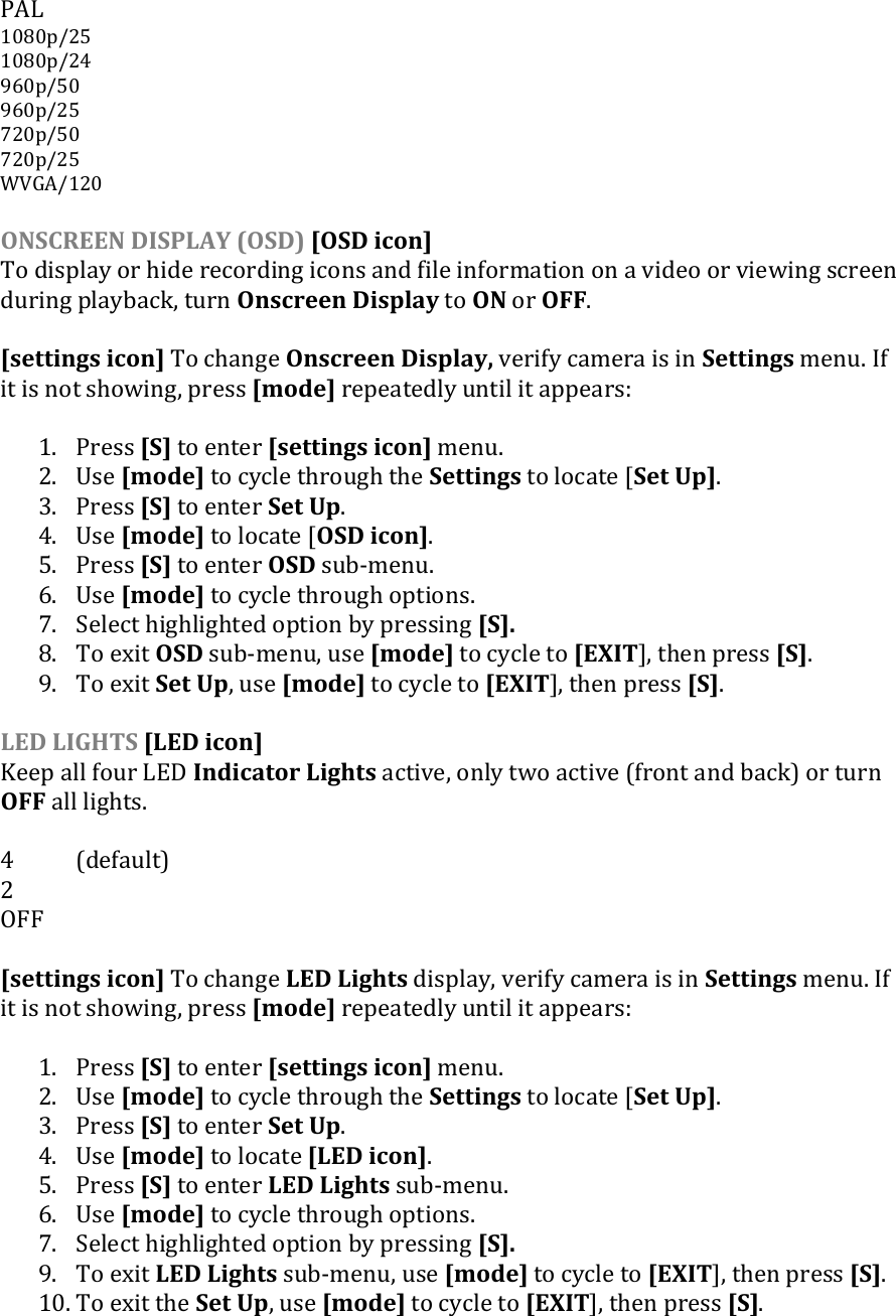 PAL 1080p/25 1080p/24 960p/50  960p/25  720p/50 720p/25 WVGA/120  ONSCREEN DISPLAY (OSD) [OSD icon] To display or hide recording icons and file information on a video or viewing screen during playback, turn Onscreen Display to ON or OFF.  [settings icon] To change Onscreen Display, verify camera is in Settings menu. If it is not showing, press [mode] repeatedly until it appears:  1. Press [S] to enter [settings icon] menu. 2. Use [mode] to cycle through the Settings to locate [Set Up]. 3. Press [S] to enter Set Up. 4. Use [mode] to locate [OSD icon]. 5. Press [S] to enter OSD sub-menu.  6. Use [mode] to cycle through options.  7. Select highlighted option by pressing [S].  8. To exit OSD sub-menu, use [mode] to cycle to [EXIT], then press [S]. 9. To exit Set Up, use [mode] to cycle to [EXIT], then press [S].  LED LIGHTS [LED icon] Keep all four LED Indicator Lights active, only two active (front and back) or turn OFF all lights.  4  (default) 2 OFF  [settings icon] To change LED Lights display, verify camera is in Settings menu. If it is not showing, press [mode] repeatedly until it appears:  1. Press [S] to enter [settings icon] menu. 2. Use [mode] to cycle through the Settings to locate [Set Up]. 3. Press [S] to enter Set Up. 4. Use [mode] to locate [LED icon]. 5. Press [S] to enter LED Lights sub-menu.  6. Use [mode] to cycle through options. 7. Select highlighted option by pressing [S].  9. To exit LED Lights sub-menu, use [mode] to cycle to [EXIT], then press [S]. 10. To exit the Set Up, use [mode] to cycle to [EXIT], then press [S].  