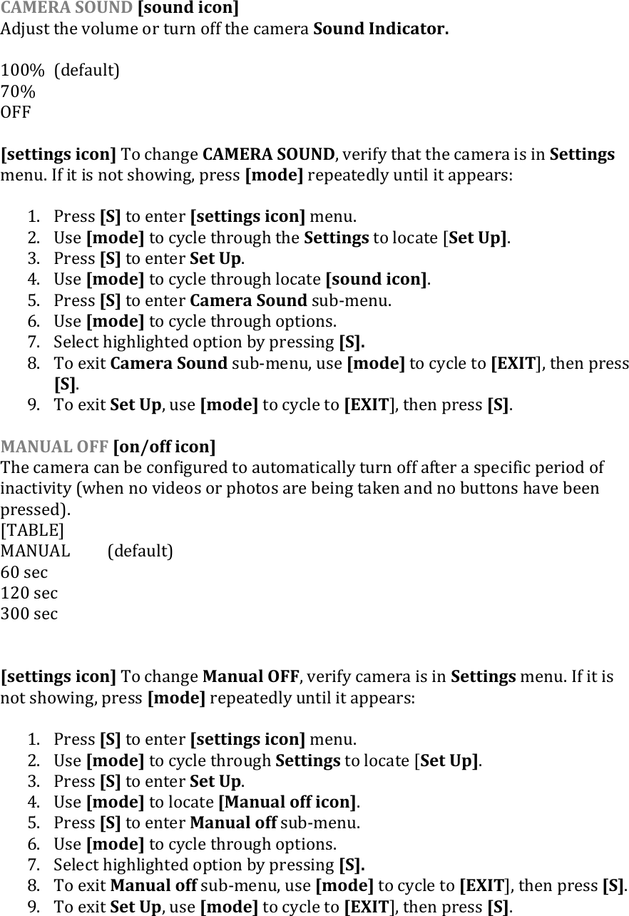 CAMERA SOUND [sound icon] Adjust the volume or turn off the camera Sound Indicator.   100%  (default) 70% OFF  [settings icon] To change CAMERA SOUND, verify that the camera is in Settings menu. If it is not showing, press [mode] repeatedly until it appears:  1. Press [S] to enter [settings icon] menu. 2. Use [mode] to cycle through the Settings to locate [Set Up]. 3. Press [S] to enter Set Up. 4. Use [mode] to cycle through locate [sound icon]. 5. Press [S] to enter Camera Sound sub-menu.  6. Use [mode] to cycle through options. 7. Select highlighted option by pressing [S].  8. To exit Camera Sound sub-menu, use [mode] to cycle to [EXIT], then press [S]. 9. To exit Set Up, use [mode] to cycle to [EXIT], then press [S].  MANUAL OFF [on/off icon] The camera can be configured to automatically turn off after a specific period of inactivity (when no videos or photos are being taken and no buttons have been pressed).  [TABLE] MANUAL  (default) 60 sec 120 sec 300 sec   [settings icon] To change Manual OFF, verify camera is in Settings menu. If it is not showing, press [mode] repeatedly until it appears:  1. Press [S] to enter [settings icon] menu. 2. Use [mode] to cycle through Settings to locate [Set Up]. 3. Press [S] to enter Set Up. 4. Use [mode] to locate [Manual off icon]. 5. Press [S] to enter Manual off sub-menu.  6. Use [mode] to cycle through options. 7. Select highlighted option by pressing [S].  8. To exit Manual off sub-menu, use [mode] to cycle to [EXIT], then press [S]. 9. To exit Set Up, use [mode] to cycle to [EXIT], then press [S].     