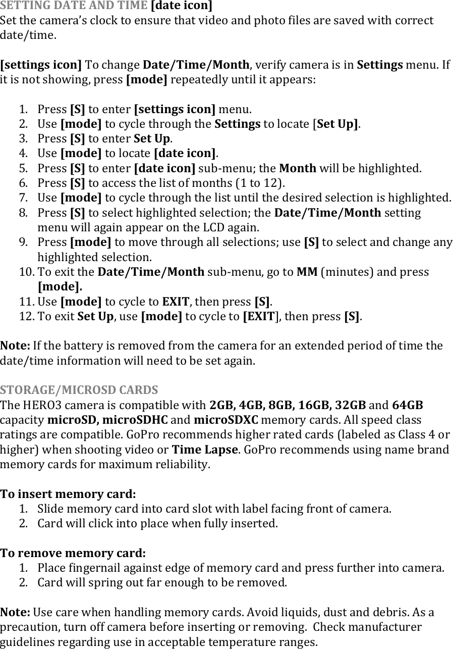 SETTING DATE AND TIME [date icon] Set the cameras clock to ensure that video and photo files are saved with correct date/time.   [settings icon] To change Date/Time/Month, verify camera is in Settings menu. If it is not showing, press [mode] repeatedly until it appears:  1. Press [S] to enter [settings icon] menu. 2. Use [mode] to cycle through the Settings to locate [Set Up]. 3. Press [S] to enter Set Up. 4. Use [mode] to locate [date icon]. 5. Press [S] to enter [date icon] sub-menu; the Month will be highlighted.  6. Press [S] to access the list of months (1 to 12).  7. Use [mode] to cycle through the list until the desired selection is highlighted.  8. Press [S] to select highlighted selection; the Date/Time/Month setting menu will again appear on the LCD again.  9. Press [mode] to move through all selections; use [S] to select and change any highlighted selection.  10. To exit the Date/Time/Month sub-menu, go to MM (minutes) and press [mode]. 11. Use [mode] to cycle to EXIT, then press [S]. 12. To exit Set Up, use [mode] to cycle to [EXIT], then press [S].  Note: If the battery is removed from the camera for an extended period of time the date/time information will need to be set again.  STORAGE/MICROSD CARDS The HERO3 camera is compatible with 2GB, 4GB, 8GB, 16GB, 32GB and 64GB capacity microSD, microSDHC and microSDXC memory cards. All speed class ratings are compatible. GoPro recommends higher rated cards (labeled as Class 4 or higher) when shooting video or Time Lapse. GoPro recommends using name brand memory cards for maximum reliability.  To insert memory card: 1. Slide memory card into card slot with label facing front of camera. 2. Card will click into place when fully inserted.  To remove memory card: 1. Place fingernail against edge of memory card and press further into camera. 2. Card will spring out far enough to be removed.  Note: Use care when handling memory cards. Avoid liquids, dust and debris. As a precaution, turn off camera before inserting or removing.  Check manufacturer guidelines regarding use in acceptable temperature ranges.      