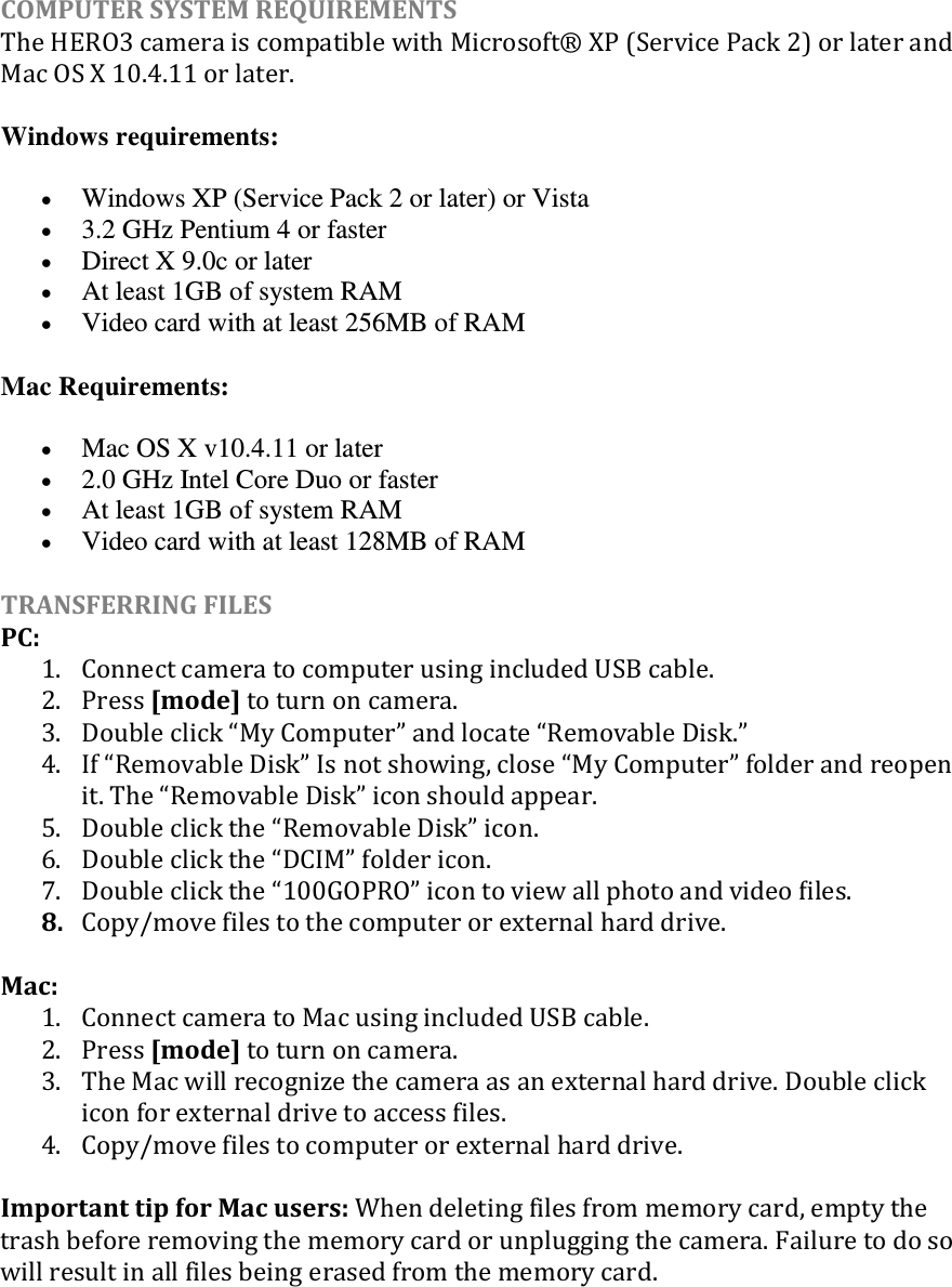 COMPUTER SYSTEM REQUIREMENTS The HERO3 camera is compatible with Microsoft® XP (Service Pack 2) or later and Mac OS X 10.4.11 or later. Windows requirements:  Windows XP (Service Pack 2 or later) or Vista  3.2 GHz Pentium 4 or faster  Direct X 9.0c or later  At least 1GB of system RAM  Video card with at least 256MB of RAM Mac Requirements:  Mac OS X v10.4.11 or later  2.0 GHz Intel Core Duo or faster  At least 1GB of system RAM  Video card with at least 128MB of RAM TRANSFERRING FILES  PC: 1. Connect camera to computer using included USB cable. 2. Press [mode] to turn on camera. 3. Double click My Computer and locate Removable Disk. 4. If Removable Disk Is not showing, close My Computer folder and reopen it. The Removable Disk icon should appear. 5. Double click the Removable Disk icon. 6. Double click the DCIM folder icon. 7. Double click the GOPRO icon to view all photo and video ﬁles. 8. Copy/move files to the computer or external hard drive.  Mac: 1. Connect camera to Mac using included USB cable. 2. Press [mode] to turn on camera. 3. The Mac will recognize the camera as an external hard drive. Double click icon for external drive to access files. 4. Copy/move files to computer or external hard drive.  Important tip for Mac users: When deleting files from memory card, empty the trash before removing the memory card or unplugging the camera. Failure to do so will result in all files being erased from the memory card.     