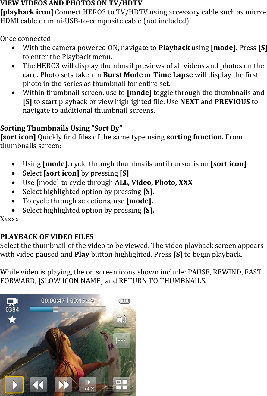 VIEW VIDEOS AND PHOTOS ON TV/HDTV [playback icon] Connect HERO3 to TV/HDTV using accessory cable such as micro-HDMI cable or mini-USB-to-composite cable (not included).   Once connected:   With the camera powered ON, navigate to Playback using [mode]. Press [S] to enter the Playback menu.   The HERO3 will display thumbnail previews of all videos and photos on the card. Photo sets taken in Burst Mode or Time Lapse will display the first photo in the series as thumbnail for entire set.  Within thumbnail screen, use to [mode] toggle through the thumbnails and [S] to start playback or view highlighted file. Use NEXT and PREVIOUS to navigate to additional thumbnail screens.   Sorting Thumbnails Using Sort By [sort icon] Quickly find files of the same type using sorting function. From thumbnails screen:   Using [mode], cycle through thumbnails until cursor is on [sort icon]  Select [sort icon] by pressing [S]  Use [mode] to cycle through ALL, Video, Photo, XXX  Select highlighted option by pressing [S].   To cycle through selections, use [mode].   Select highlighted option by pressing [S].  Xxxxx  PLAYBACK OF VIDEO FILES Select the thumbnail of the video to be viewed. The video playback screen appears with video paused and Play button highlighted. Press [S] to begin playback.   While video is playing, the on screen icons shown include: PAUSE, REWIND, FAST FORWARD, [SLOW ICON NAME] and RETURN TO THUMBNAILS.     