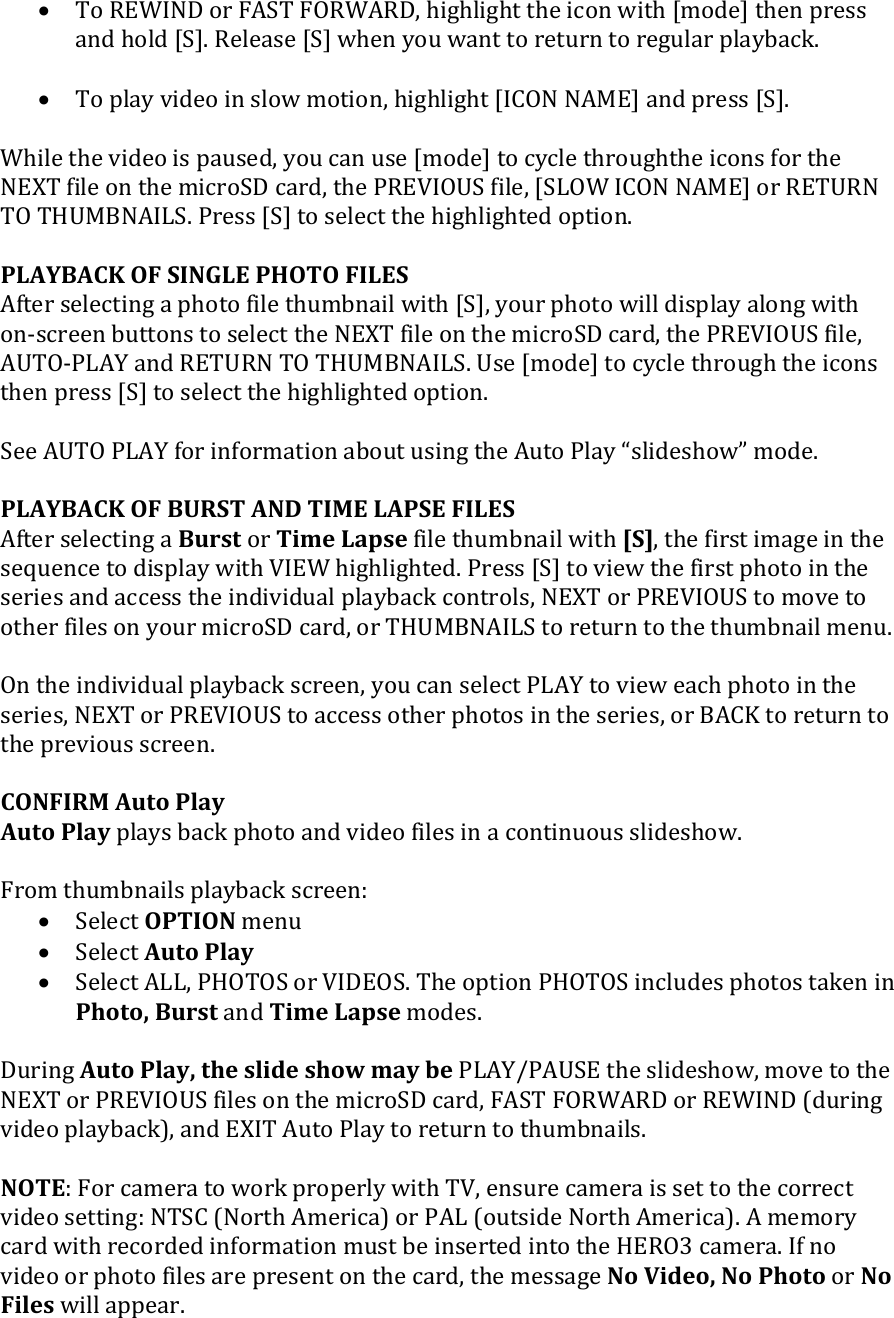  To REWIND or FAST FORWARD, highlight the icon with [mode] then press and hold [S]. Release [S] when you want to return to regular playback.   To play video in slow motion, highlight [ICON NAME] and press [S].   While the video is paused, you can use [mode] to cycle throughthe icons for the NEXT file on the microSD card, the PREVIOUS file, [SLOW ICON NAME] or RETURN TO THUMBNAILS. Press [S] to select the highlighted option.   PLAYBACK OF SINGLE PHOTO FILES After selecting a photo file thumbnail with [S], your photo will display along with on-screen buttons to select the NEXT file on the microSD card, the PREVIOUS file, AUTO-PLAY and RETURN TO THUMBNAILS. Use [mode] to cycle through the icons then press [S] to select the highlighted option.  See AUTO PLAY for information about using the Auto Play slideshow mode.  PLAYBACK OF BURST AND TIME LAPSE FILES After selecting a Burst or Time Lapse file thumbnail with [S], the first image in the sequence to display with VIEW highlighted. Press [S] to view the first photo in the series and access the individual playback controls, NEXT or PREVIOUS to move to other files on your microSD card, or THUMBNAILS to return to the thumbnail menu.  On the individual playback screen, you can select PLAY to view each photo in the series, NEXT or PREVIOUS to access other photos in the series, or BACK to return to the previous screen.   CONFIRM Auto Play Auto Play plays back photo and video files in a continuous slideshow.  From thumbnails playback screen:  Select OPTION menu  Select Auto Play   Select ALL, PHOTOS or VIDEOS. The option PHOTOS includes photos taken in Photo, Burst and Time Lapse modes.  During Auto Play, the slide show may be PLAY/PAUSE the slideshow, move to the NEXT or PREVIOUS files on the microSD card, FAST FORWARD or REWIND (during video playback), and EXIT Auto Play to return to thumbnails.    NOTE: For camera to work properly with TV, ensure camera is set to the correct video setting: NTSC (North America) or PAL (outside North America). A memory card with recorded information must be inserted into the HERO3 camera. If no video or photo files are present on the card, the message No Video, No Photo or No Files will appear. 