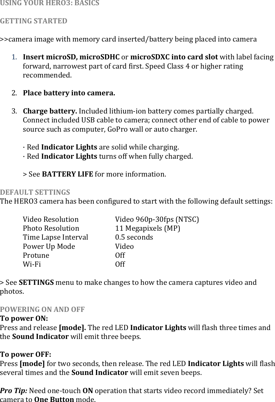 USING YOUR HERO3: BASICS  GETTING STARTED  &gt;&gt;camera image with memory card inserted/battery being placed into camera  1. Insert microSD, microSDHC or microSDXC into card slot with label facing forward, narrowest part of card first. Speed Class 4 or higher rating recommended.  2. Place battery into camera.  3. Charge battery. Included lithium-ion battery comes partially charged. Connect included USB cable to camera; connect other end of cable to power source such as computer, GoPro wall or auto charger.   · Red Indicator Lights are solid while charging. · Red Indicator Lights turns off when fully charged.  &gt; See BATTERY LIFE for more information.  DEFAULT SETTINGS The HERO3 camera has been configured to start with the following default settings:    Video Resolution    Video 960p-30fps (NTSC)       Photo Resolution    11 Megapixels (MP)   Time Lapse Interval    0.5 seconds   Power Up Mode    Video   Protune      Off  Wi-Fi        Off  &gt; See SETTINGS menu to make changes to how the camera captures video and photos.    POWERING ON AND OFF To power ON: Press and release [mode]. The red LED Indicator Lights will flash three times and the Sound Indicator will emit three beeps.  To power OFF: Press [mode] for two seconds, then release. The red LED Indicator Lights will flash several times and the Sound Indicator will emit seven beeps.  Pro Tip: Need one-touch ON operation that starts video record immediately? Set camera to One Button mode.   