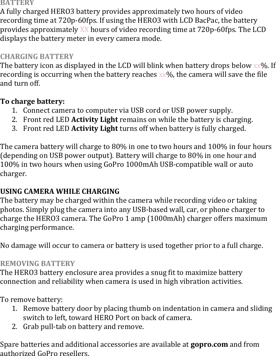  BATTERY A fully charged HERO3 battery provides approximately two hours of video recording time at 720p-60fps. If using the HERO3 with LCD BacPac, the battery provides approximately XX hours of video recording time at 720p-60fps. The LCD displays the battery meter in every camera mode.   CHARGING BATTERY The battery icon as displayed in the LCD will blink when battery drops below xx%. If recording is occurring when the battery reaches xx%, the camera will save the file and turn off.  To charge battery: 1. Connect camera to computer via USB cord or USB power supply. 2. Front red LED Activity Light remains on while the battery is charging. 3. Front red LED Activity Light turns off when battery is fully charged.  The camera battery will charge to 80% in one to two hours and 100% in four hours (depending on USB power output). Battery will charge to 80% in one hour and 100% in two hours when using GoPro 1000mAh USB-compatible wall or auto charger.   USING CAMERA WHILE CHARGING The battery may be charged within the camera while recording video or taking photos. Simply plug the camera into any USB-based wall, car, or phone charger to charge the HERO3 camera. The GoPro 1 amp (1000mAh) charger offers maximum charging performance.  No damage will occur to camera or battery is used together prior to a full charge.  REMOVING BATTERY The HERO3 battery enclosure area provides a snug fit to maximize battery connection and reliability when camera is used in high vibration activities.   To remove battery: 1. Remove battery door by placing thumb on indentation in camera and sliding switch to left, toward HERO Port on back of camera. 2. Grab pull-tab on battery and remove.   Spare batteries and additional accessories are available at gopro.com and from authorized GoPro resellers.     