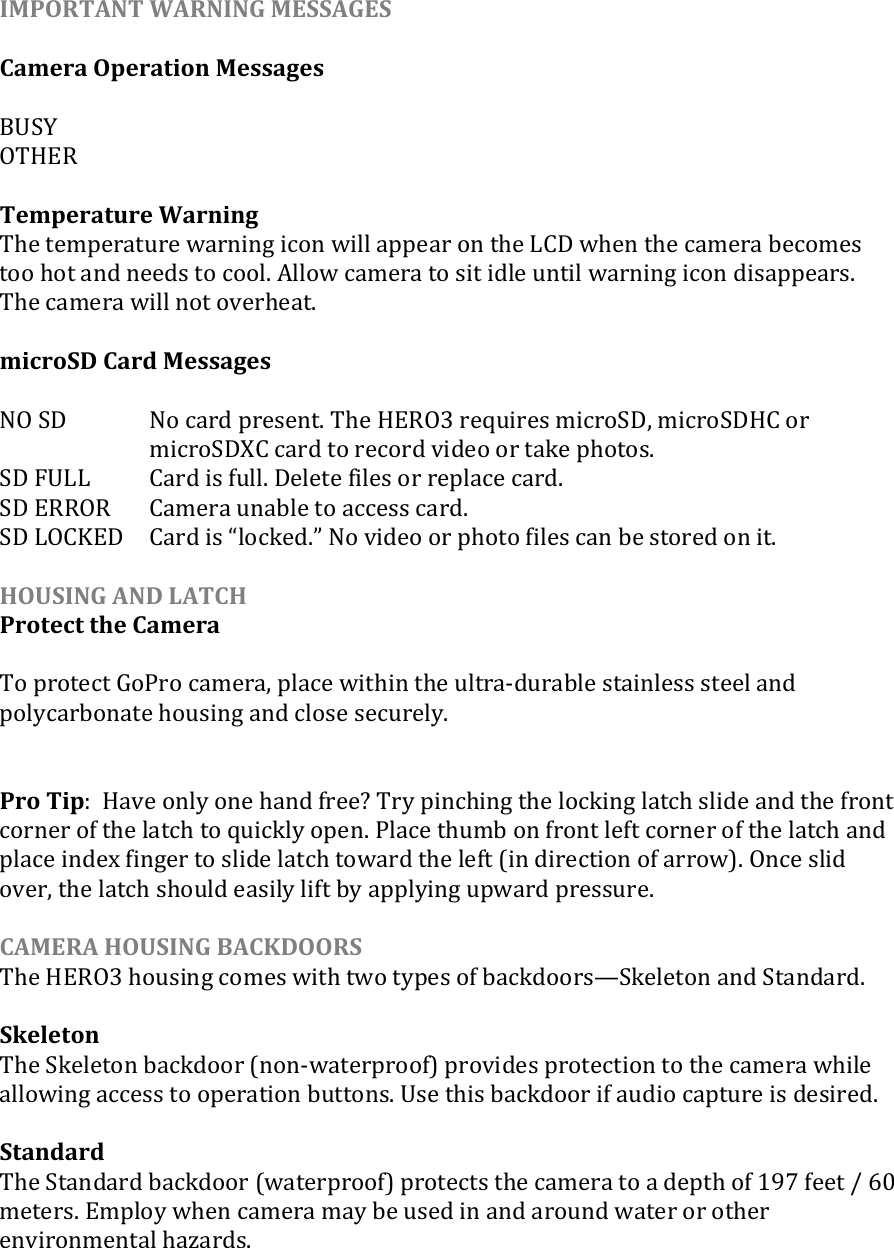 IMPORTANT WARNING MESSAGES  Camera Operation Messages  BUSY OTHER  Temperature Warning The temperature warning icon will appear on the LCD when the camera becomes too hot and needs to cool. Allow camera to sit idle until warning icon disappears. The camera will not overheat.  microSD Card Messages  NO SD   No card present. The HERO3 requires microSD, microSDHC or microSDXC card to record video or take photos. SD FULL  Card is full. Delete files or replace card. SD ERROR  Camera unable to access card. SD LOCKED  Card is locked. No video or photo files can be stored on it.   HOUSING AND LATCH  Protect the Camera  To protect GoPro camera, place within the ultra-durable stainless steel and polycarbonate housing and close securely.     Pro Tip:  Have only one hand free? Try pinching the locking latch slide and the front corner of the latch to quickly open. Place thumb on front left corner of the latch and place index finger to slide latch toward the left (in direction of arrow). Once slid over, the latch should easily lift by applying upward pressure.  CAMERA HOUSING BACKDOORS The HERO3 housing comes with two types of backdoors—Skeleton and Standard.   Skeleton  The Skeleton backdoor (non-waterproof) provides protection to the camera while allowing access to operation buttons. Use this backdoor if audio capture is desired.   Standard The Standard backdoor (waterproof) protects the camera to a depth of 197 feet / 60 meters. Employ when camera may be used in and around water or other environmental hazards.  