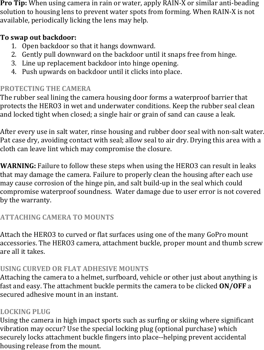 Pro Tip: When using camera in rain or water, apply RAIN-X or similar anti-beading solution to housing lens to prevent water spots from forming. When RAIN-X is not available, periodically licking the lens may help.  To swap out backdoor: 1. Open backdoor so that it hangs downward. 2. Gently pull downward on the backdoor until it snaps free from hinge. 3. Line up replacement backdoor into hinge opening. 4. Push upwards on backdoor until it clicks into place.  PROTECTING THE CAMERA The rubber seal lining the camera housing door forms a waterproof barrier that protects the HERO3 in wet and underwater conditions. Keep the rubber seal clean and locked tight when closed; a single hair or grain of sand can cause a leak.   After every use in salt water, rinse housing and rubber door seal with non-salt water. Pat case dry, avoiding contact with seal; allow seal to air dry. Drying this area with a cloth can leave lint which may compromise the closure.  WARNING: Failure to follow these steps when using the HERO3 can result in leaks that may damage the camera. Failure to properly clean the housing after each use may cause corrosion of the hinge pin, and salt build-up in the seal which could compromise waterproof soundness.  Water damage due to user error is not covered by the warranty.  ATTACHING CAMERA TO MOUNTS  Attach the HERO3 to curved or flat surfaces using one of the many GoPro mount accessories. The HERO3 camera, attachment buckle, proper mount and thumb screw are all it takes.  USING CURVED OR FLAT ADHESIVE MOUNTS Attaching the camera to a helmet, surfboard, vehicle or other just about anything is fast and easy. The attachment buckle permits the camera to be clicked ON/OFF a secured adhesive mount in an instant.  LOCKING PLUG Using the camera in high impact sports such as surfing or skiing where significant vibration may occur? Use the special locking plug (optional purchase) which securely locks attachment buckle fingers into place--helping prevent accidental housing release from the mount.      