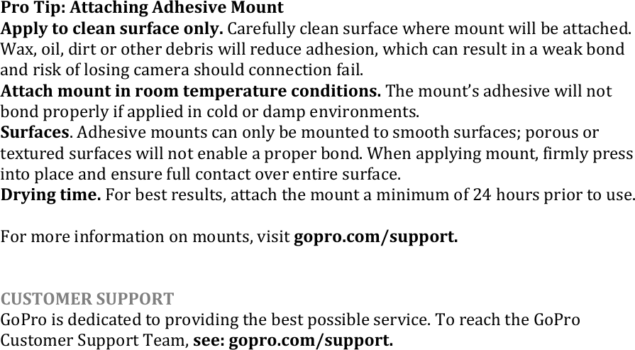 Pro Tip: Attaching Adhesive Mount Apply to clean surface only. Carefully clean surface where mount will be attached. Wax, oil, dirt or other debris will reduce adhesion, which can result in a weak bond and risk of losing camera should connection fail. Attach mount in room temperature conditions. The mounts adhesive will not bond properly if applied in cold or damp environments.  Surfaces. Adhesive mounts can only be mounted to smooth surfaces; porous or textured surfaces will not enable a proper bond. When applying mount, firmly press into place and ensure full contact over entire surface.  Drying time. For best results, attach the mount a minimum of 24 hours prior to use.  For more information on mounts, visit gopro.com/support.   CUSTOMER SUPPORT GoPro is dedicated to providing the best possible service. To reach the GoPro Customer Support Team, see: gopro.com/support.   