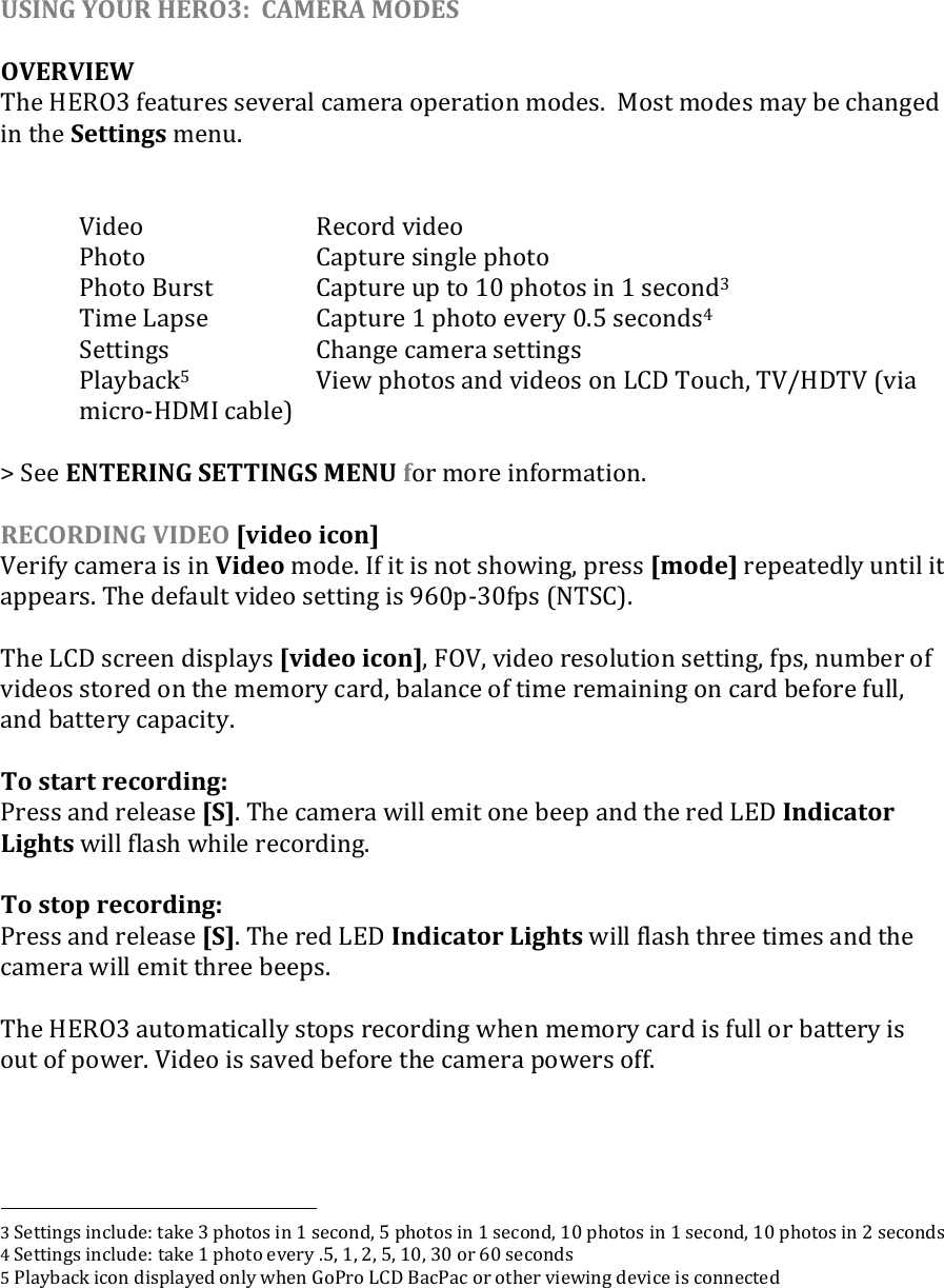 USING YOUR HERO3:  CAMERA MODES  OVERVIEW The HERO3 features several camera operation modes.  Most modes may be changed in the Settings menu.      Video      Record video   Photo      Capture single photo   Photo Burst    Capture up to 10 photos in 1 second3   Time Lapse    Capture 1 photo every 0.5 seconds4   Settings    Change camera settings   Playback5    View photos and videos on LCD Touch, TV/HDTV (via micro-HDMI cable)  &gt; See ENTERING SETTINGS MENU for more information.  RECORDING VIDEO [video icon] Verify camera is in Video mode. If it is not showing, press [mode] repeatedly until it appears. The default video setting is 960p-30fps (NTSC).  The LCD screen displays [video icon], FOV, video resolution setting, fps, number of videos stored on the memory card, balance of time remaining on card before full, and battery capacity.    To start recording: Press and release [S]. The camera will emit one beep and the red LED Indicator Lights will flash while recording.  To stop recording: Press and release [S]. The red LED Indicator Lights will flash three times and the camera will emit three beeps.  The HERO3 automatically stops recording when memory card is full or battery is out of power. Video is saved before the camera powers off.                                                           3 Settings include: take 3 photos in 1 second, 5 photos in 1 second, 10 photos in 1 second, 10 photos in 2 seconds 4 Settings include: take 1 photo every .5, 1, 2, 5, 10, 30 or 60 seconds 5 Playback icon displayed only when GoPro LCD BacPac or other viewing device is connected      