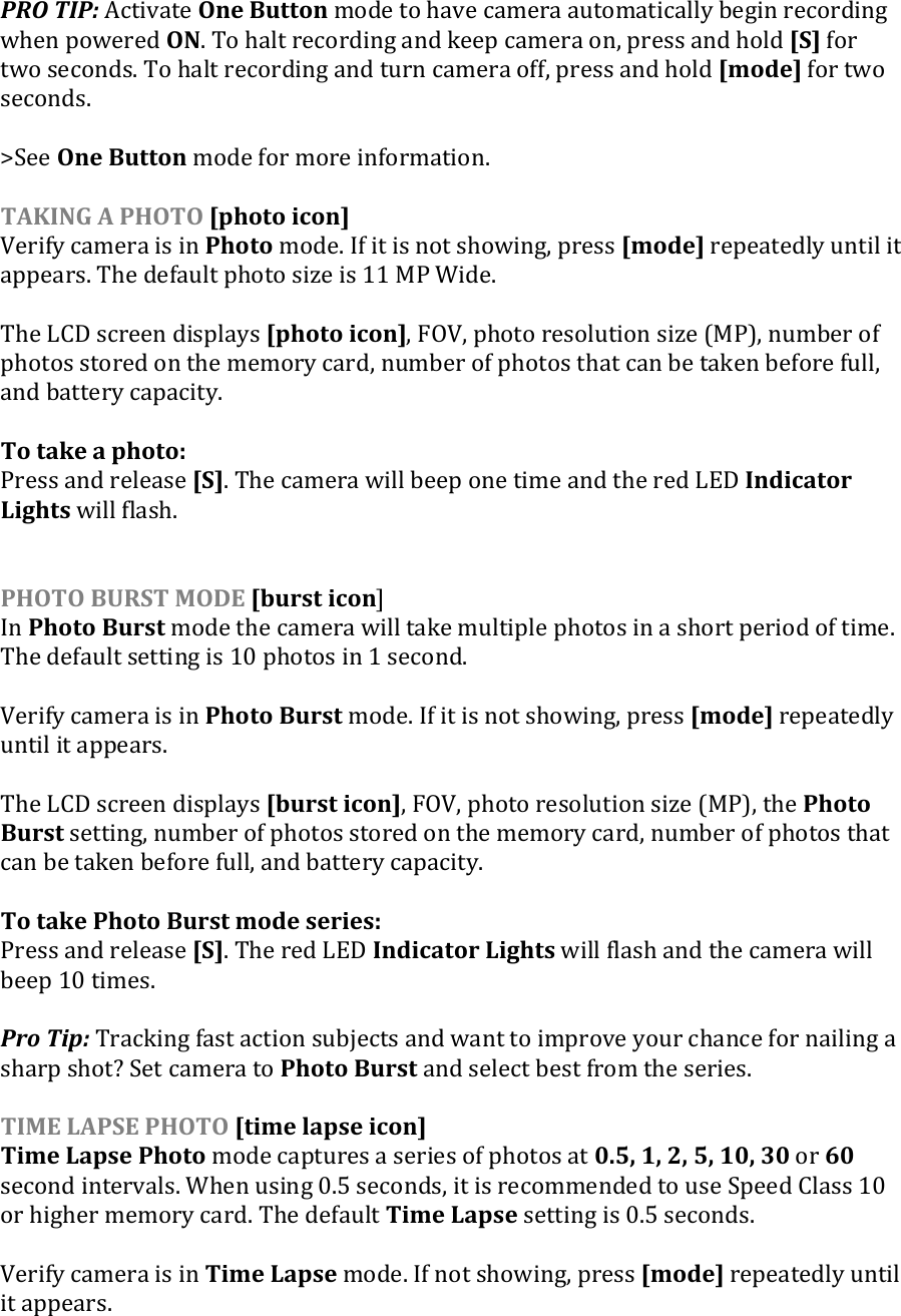 PRO TIP: Activate One Button mode to have camera automatically begin recording when powered ON. To halt recording and keep camera on, press and hold [S] for two seconds. To halt recording and turn camera off, press and hold [mode] for two seconds.  &gt;See One Button mode for more information.  TAKING A PHOTO [photo icon] Verify camera is in Photo mode. If it is not showing, press [mode] repeatedly until it appears. The default photo size is 11 MP Wide.  The LCD screen displays [photo icon], FOV, photo resolution size (MP), number of photos stored on the memory card, number of photos that can be taken before full, and battery capacity.  To take a photo:  Press and release [S]. The camera will beep one time and the red LED Indicator Lights will flash.   PHOTO BURST MODE [burst icon] In Photo Burst mode the camera will take multiple photos in a short period of time. The default setting is 10 photos in 1 second.   Verify camera is in Photo Burst mode. If it is not showing, press [mode] repeatedly until it appears.   The LCD screen displays [burst icon], FOV, photo resolution size (MP), the Photo Burst setting, number of photos stored on the memory card, number of photos that can be taken before full, and battery capacity.   To take Photo Burst mode series:  Press and release [S]. The red LED Indicator Lights will flash and the camera will beep 10 times.  Pro Tip: Tracking fast action subjects and want to improve your chance for nailing a sharp shot? Set camera to Photo Burst and select best from the series.  TIME LAPSE PHOTO [time lapse icon] Time Lapse Photo mode captures a series of photos at 0.5, 1, 2, 5, 10, 30 or 60 second intervals. When using 0.5 seconds, it is recommended to use Speed Class 10 or higher memory card. The default Time Lapse setting is 0.5 seconds.   Verify camera is in Time Lapse mode. If not showing, press [mode] repeatedly until it appears.   