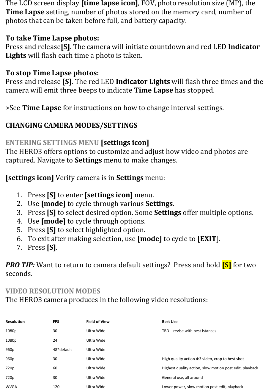 The LCD screen display [time lapse icon], FOV, photo resolution size (MP), the Time Lapse setting, number of photos stored on the memory card, number of photos that can be taken before full, and battery capacity.    To take Time Lapse photos:  Press and release[S]. The camera will initiate countdown and red LED Indicator Lights will flash each time a photo is taken.   To stop Time Lapse photos: Press and release [S]. The red LED Indicator Lights will flash three times and the camera will emit three beeps to indicate Time Lapse has stopped.  &gt;See Time Lapse for instructions on how to change interval settings.  CHANGING CAMERA MODES/SETTINGS  ENTERING SETTINGS MENU [settings icon] The HERO3 offers options to customize and adjust how video and photos are captured. Navigate to Settings menu to make changes.  [settings icon] Verify camera is in Settings menu:  1. Press [S] to enter [settings icon] menu. 2. Use [mode] to cycle through various Settings. 3. Press [S] to select desired option. Some Settings offer multiple options.  4. Use [mode] to cycle through options.  5. Press [S] to select highlighted option. 6. To exit after making selection, use [mode] to cycle to [EXIT].  7. Press [S].  PRO TIP: Want to return to camera default settings?  Press and hold [S] for two seconds.   VIDEO RESOLUTION MODES The HERO3 camera produces in the following video resolutions: Resolution FPS Field of View    Best Use 1080p 30 Ultra Wide   TBD – revise with best istances 1080p 24 Ultra Wide    960p 48*default Ultra Wide    960p 30 Ultra Wide   High quality action 4:3 video, crop to best shot 720p 60 Ultra Wide   Highest quality action, slow motion post edit, playback 720p 30  Ultra Wide    General use, all around WVGA 120  Ultra Wide   Lower power, slow motion post edit, playback  