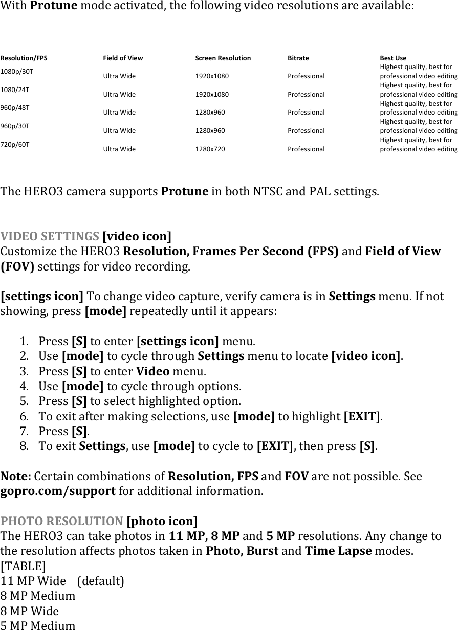   With Protune mode activated, the following video resolutions are available:   Resolution/FPS Field of View Screen Resolution Bitrate Best Use 1080p/30T Ultra Wide 1920x1080 Professional Highest quality, best for professional video editing 1080/24T Ultra Wide 1920x1080 Professional Highest quality, best for professional video editing 960p/48T Ultra Wide 1280x960 Professional Highest quality, best for professional video editing 960p/30T Ultra Wide 1280x960 Professional Highest quality, best for professional video editing 720p/60T Ultra Wide 1280x720 Professional Highest quality, best for professional video editing   The HERO3 camera supports Protune in both NTSC and PAL settings.   VIDEO SETTINGS [video icon] Customize the HERO3 Resolution, Frames Per Second (FPS) and Field of View (FOV) settings for video recording.  [settings icon] To change video capture, verify camera is in Settings menu. If not showing, press [mode] repeatedly until it appears:  1. Press [S] to enter [settings icon] menu. 2. Use [mode] to cycle through Settings menu to locate [video icon]. 3. Press [S] to enter Video menu.  4. Use [mode] to cycle through options.  5. Press [S] to select highlighted option. 6. To exit after making selections, use [mode] to highlight [EXIT].  7. Press [S]. 8. To exit Settings, use [mode] to cycle to [EXIT], then press [S].  Note: Certain combinations of Resolution, FPS and FOV are not possible. See gopro.com/support for additional information.  PHOTO RESOLUTION [photo icon] The HERO3 can take photos in 11 MP, 8 MP and 5 MP resolutions. Any change to the resolution affects photos taken in Photo, Burst and Time Lapse modes. [TABLE] 11 MP Wide  (default) 8 MP Medium 8 MP Wide 5 MP Medium  