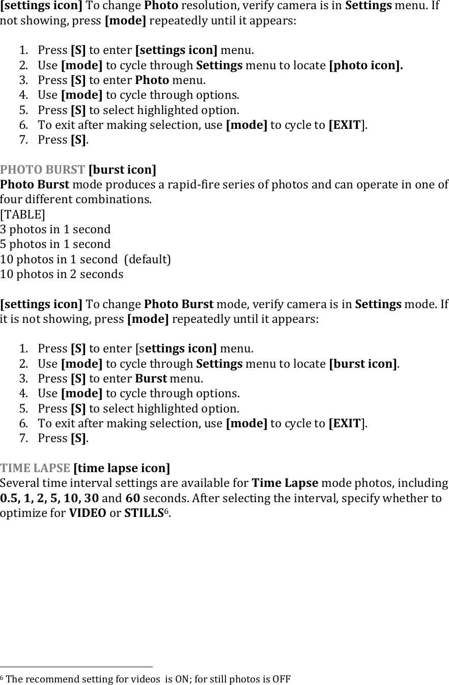 [settings icon] To change Photo resolution, verify camera is in Settings menu. If not showing, press [mode] repeatedly until it appears:  1. Press [S] to enter [settings icon] menu. 2. Use [mode] to cycle through Settings menu to locate [photo icon]. 3. Press [S] to enter Photo menu.  4. Use [mode] to cycle through options.  5. Press [S] to select highlighted option. 6. To exit after making selection, use [mode] to cycle to [EXIT].  7. Press [S].  PHOTO BURST [burst icon] Photo Burst mode produces a rapid-fire series of photos and can operate in one of four different combinations. [TABLE] 3 photos in 1 second 5 photos in 1 second 10 photos in 1 second  (default) 10 photos in 2 seconds  [settings icon] To change Photo Burst mode, verify camera is in Settings mode. If it is not showing, press [mode] repeatedly until it appears:  1. Press [S] to enter [settings icon] menu. 2. Use [mode] to cycle through Settings menu to locate [burst icon]. 3. Press [S] to enter Burst menu.  4. Use [mode] to cycle through options.  5. Press [S] to select highlighted option. 6. To exit after making selection, use [mode] to cycle to [EXIT].  7. Press [S].   TIME LAPSE [time lapse icon] Several time interval settings are available for Time Lapse mode photos, including 0.5, 1, 2, 5, 10, 30 and 60 seconds. After selecting the interval, specify whether to optimize for VIDEO or STILLS6.                                                                6 The recommend setting for videos  is ON; for still photos is OFF 