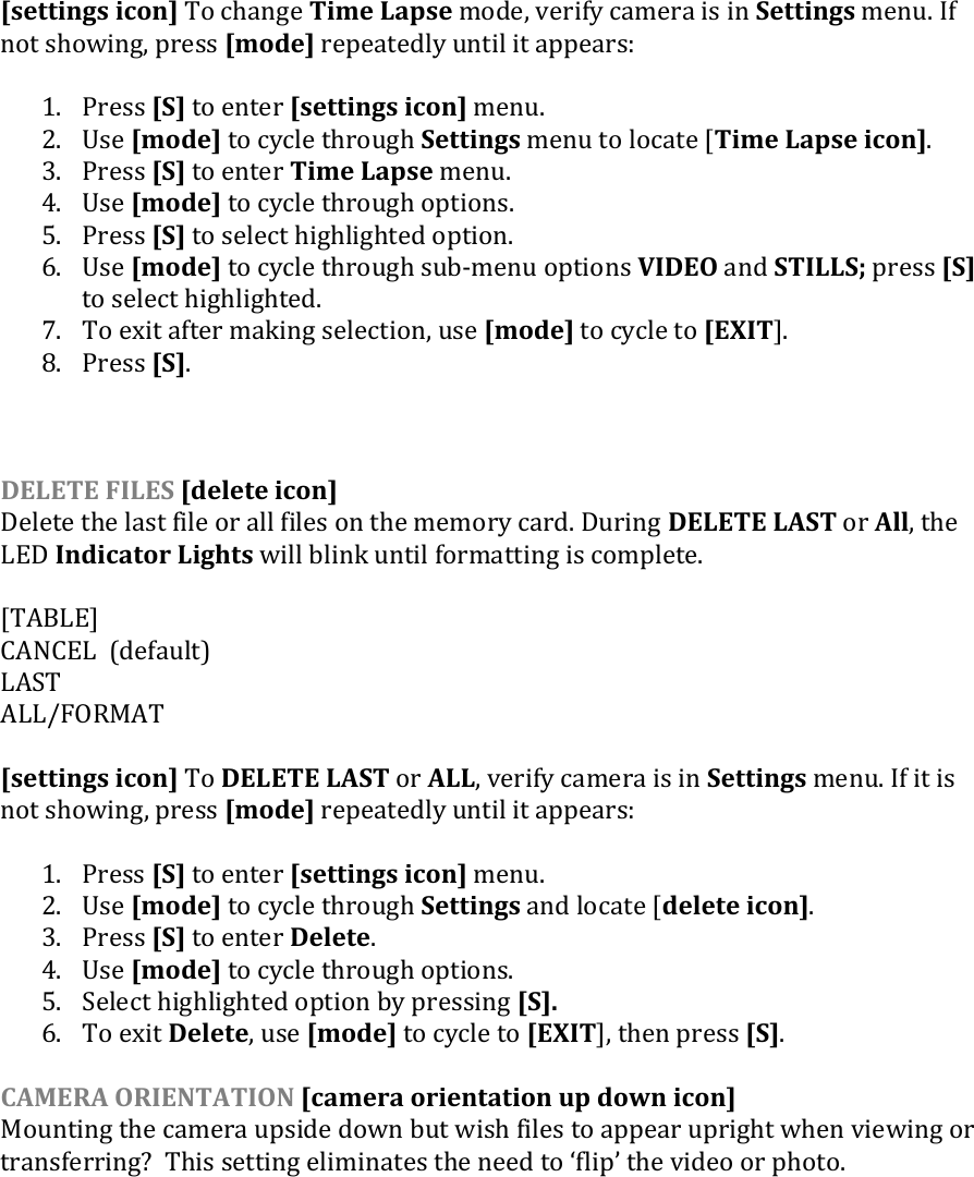 [settings icon] To change Time Lapse mode, verify camera is in Settings menu. If not showing, press [mode] repeatedly until it appears:  1. Press [S] to enter [settings icon] menu. 2. Use [mode] to cycle through Settings menu to locate [Time Lapse icon]. 3. Press [S] to enter Time Lapse menu.  4. Use [mode] to cycle through options.  5. Press [S] to select highlighted option. 6. Use [mode] to cycle through sub-menu options VIDEO and STILLS; press [S] to select highlighted. 7. To exit after making selection, use [mode] to cycle to [EXIT].  8. Press [S].    DELETE FILES [delete icon] Delete the last file or all files on the memory card. During DELETE LAST or All, the LED Indicator Lights will blink until formatting is complete.  [TABLE] CANCEL  (default) LAST ALL/FORMAT  [settings icon] To DELETE LAST or ALL, verify camera is in Settings menu. If it is not showing, press [mode] repeatedly until it appears:  1. Press [S] to enter [settings icon] menu. 2. Use [mode] to cycle through Settings and locate [delete icon]. 3. Press [S] to enter Delete. 4. Use [mode] to cycle through options.  5. Select highlighted option by pressing [S].  6. To exit Delete, use [mode] to cycle to [EXIT], then press [S].  CAMERA ORIENTATION [camera orientation up down icon] Mounting the camera upside down but wish files to appear upright when viewing or transferring?  This setting eliminates the need to flip the video or photo.     