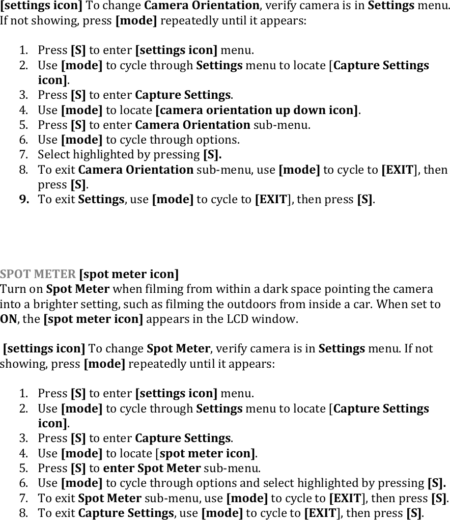 [settings icon] To change Camera Orientation, verify camera is in Settings menu. If not showing, press [mode] repeatedly until it appears:  1. Press [S] to enter [settings icon] menu. 2. Use [mode] to cycle through Settings menu to locate [Capture Settings icon]. 3. Press [S] to enter Capture Settings. 4. Use [mode] to locate [camera orientation up down icon]. 5. Press [S] to enter Camera Orientation sub-menu.  6. Use [mode] to cycle through options. 7. Select highlighted by pressing [S]. 8. To exit Camera Orientation sub-menu, use [mode] to cycle to [EXIT], then press [S]. 9. To exit Settings, use [mode] to cycle to [EXIT], then press [S].     SPOT METER [spot meter icon] Turn on Spot Meter when filming from within a dark space pointing the camera into a brighter setting, such as filming the outdoors from inside a car. When set to ON, the [spot meter icon] appears in the LCD window.   [settings icon] To change Spot Meter, verify camera is in Settings menu. If not showing, press [mode] repeatedly until it appears:  1. Press [S] to enter [settings icon] menu. 2. Use [mode] to cycle through Settings menu to locate [Capture Settings icon]. 3. Press [S] to enter Capture Settings. 4. Use [mode] to locate [spot meter icon]. 5. Press [S] to enter Spot Meter sub-menu.  6. Use [mode] to cycle through options and select highlighted by pressing [S]. 7. To exit Spot Meter sub-menu, use [mode] to cycle to [EXIT], then press [S]. 8. To exit Capture Settings, use [mode] to cycle to [EXIT], then press [S].     