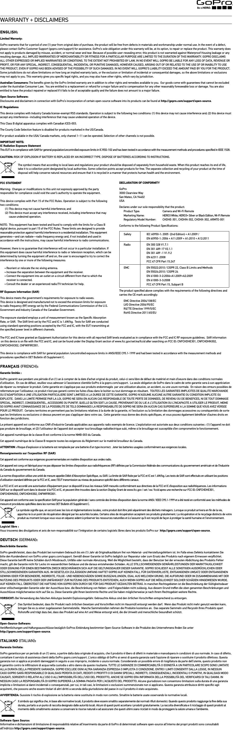 WARRANTY + DISCLAIMERSENGLISH:Limited Warranty: GoPro warrants that for a period of one (1) year from original date of purchase, the product will be free from defects in materials and workmanship under normal use. In the event of a defect, please contact GoPro Customer Support (gopro.com/support) for assistance. GoPro’s sole obligation under this warranty will be, at its option, to repair or replace the product. This warranty does not apply to products damaged by misuse, accident, or normal wear and tear. Because of possible user-resealing error, this product is not warranted against Waterproof Housing leakage or any resulting damage. ALL IMPLIED WARRANTIES OF MERCHANTABILITY OR FITNESS FOR A PARTICULAR PURPOSE ARE LIMITED TO THE DURATION OF THIS WARRANTY. GOPRO DISCLAIMS ALL OTHER EXPRESSED OR IMPLIED WARRANTIES OR CONDITIONS. TO THE EXTENT NOT PROHIBITED BY LAW, IN NO EVENT WILL GOPRO BE LIABLE FOR ANY LOSS OF DATA, REVENUE OR PROFIT, OR FOR ANY SPECIAL, INDIRECT, CONSEQUENTIAL, INCIDENTAL OR PUNITIVE DAMAGES, HOWEVER CAUSED, ARISING OUT OF OR RELATED TO THE USE OF OR INABILITY TO USE THE PRODUCT, EVEN IF GOPRO HAS BEEN ADVISED OF THE POSSIBILITY OF SUCH DAMAGES. IN NO EVENT WILL GOPRO’S LIABILITY EXCEED THE AMOUNT PAID BY YOU FOR THE PRODUCT. Some jurisdictions do not allow limitations on how long an implied warranty lasts, or the exclusion or limitation of incidental or consequential damages, so the above limitations or exclusions may not apply to you. This warranty gives you speciﬁc legal rights, and you may also have other rights, which vary by jurisdiction.Australian Consumers: The beneﬁts given by the GoPro limited warranty are in addition to other rights and remedies available to you.  Our goods come with guarantees that cannot be excluded under the Australian Consumer Law.  You are entitled to a replacement or refund for a major failure and to compensation for any other reasonably foreseeable loss or damage. You are also entitled to have the product repaired or replaced if it fails to be of acceptable quality and the failure does not amount to a major failure.Open Source Soware:Disclosures and disclaimers in connection with GoPro’s incorporation of certain open-source soware into its products can be found at http://gopro.com/support/open-source.IC Regulations: This device complies with Industry Canada license-exempt RSS standards. Operation is subject to the following two conditions: (1) this device may not cause interference and; (2) this device must accept any interference--including interference that may cause undesired operation of the device.This Class B digital apparatus complies with Canadian ICES-003.The County Code Selection feature is disabled for products marketed in the US/Canada.For product available in the USA/ Canada markets, only channel 1~11 can be operated. Selection of other channels is not possible.IMPORTANT NOTE: IC Radiation Exposure Statement This EUT is in compliance with SAR for general population/uncontrolled exposure limits in IC RSS-102 and has been tested in accordance with the measurement methods and procedures speciﬁed in IEEE 1528.CAUTION: RISK OF EXPLOSION IF BATTERY IS REPLACED BY AN INCORRECT TYPE. DISPOSE OF BATTERIES ACCORDING TO INSTRUCTIONS.  The symbol means that according to local laws and regulations your product should be disposed of separately from household waste. When this product reaches its end of life, take it to a collection point designated by local authorities. Some collection points accept products for free. The separate collection and recycling of your product at the time of disposal will help conserve natural resources and ensure that it is recycled in a manner that protects human health and the environment.FCC STATEMENTWarning:  Changes or modiﬁcations to this unit not expressly approved by the party responsible for compliance could void the user’s authority to operate the equipment. This device complies with Part 15 of the FCC Rules. Operation is subject to the following two conditions:  (1) This device may not cause harmful interference; and (2)  This device must accept any interference received, including interference that may cause undesired operation.NOTE:  This equipment has been tested and found to comply with the limits for a Class B digital device, pursuant to part 15 of the FCC Rules. These limits are designed to provide reasonable protection against harmful interference in a residential installation. This equipment generates—and can radiate—radio frequency energy and, if not installed and used in accordance with the instructions, may cause harmful interference to radio communications. However, there is no guarantee that interference will not occur in a particular installation. If this equipment does cause harmful interference to radio or television reception, which can be determined by turning the equipment oﬀ and on, the user is encouraged to try to correct the interference by one or more of the following measures:• Reorient or relocate the rec eiving antenna.• Increase the separation between the equipment and the receiver.• Connect the equipment into an outlet on a circuit dierent from that to which the  receiver is connected.• Consult the dealer or an experienced radio/TV technician for help.RF Exposure Information (SAR)This device meets the government’s requirements for exposure to radio waves.This device is designed and manufactured not to exceed the emission limits for exposure to radio frequency (RF) energy set by the Federal Communications Commission of the U.S. Government and Industry Canada of the Canadian Government.The exposure standard employs a unit of measurement known as the Speciﬁc Absorption Rate, or SAR.  The SAR limit set by the FCC and IC is 1.6W/kg.  Tests for SAR are conducted using standard operating positions accepted by the FCC and IC, with the EUT transmitting at  the speciﬁed power level in diﬀerent channels. The FCC and IC have granted an Equipment Authorization for this device with all reported SAR levels evaluated as in compliance with the FCC and IC RF exposure guidelines.  SAR information  on this device is on ﬁle with the FCC and IC, and can be found under the Display Grant section of www.fcc.gov/oet/ea/fccid aer searching on FCC ID: CNFCHDHE301, CNFCHDHN302,  CNFCHDHX302, CNFWIFIRC001.This device is compliance with SAR for general population /uncontrolled exposure limits in ANSI/IEEE C95.1-1999 and had been tested in accordance with the measurement methods and procedures speciﬁed in OET Bulletin 65 Supplement C.FRANÇAIS FRENCH: Garantie limitée :GoPro garantit aue pendant une période d’un (1) an à compter de la date d’achat original du produit, celui-ci sera libre de défaut de matériel et main d’oeuvre dans des conditions normales d’utilisation.  En cas de défaut, veuillez vous adresser à l’assistance clientèle GoPro à la gopro.com/support.  La seule obligation de GoPro dans le cadre de cette garantie sera à son appréciation de réparer ou remplacer le produit. Cette garantie en s’applique pas aux produits endommagés  par une utilisation abusive, un accident, ou une usure normale.  En raison des erreurs possibles de refermeture par l’utilisateur, ce produit n’est pas garanti contre les fuites d’eau dans le boitier ou tout dommage en résultant.  TOUTES LES GARANTIES IIMPLICITES DE QUALITE MARCHANDE OU D’ADAPTATION A UNE UTILISATION PARTICULIERE SONT LIMITEES A LA DUREE DE CETTE GARANTIE. GOPRO N’ASSUME AUCUNE AUTRE GARANTIE OU CONDITION IMPLICITE OU EXPLICITE.  DANS LA LIMITE PERMISE PAR LA LOI, GOPRO NE SERA EN AUCUN CAS RESPONSABLE DE TOUTE PERTE DE DONNEES, DE REVENU OU DE BENEFICES, NI DE TOUT DOMMAGE SPECIAL, INDIRECT, CONSEQUENTIEL, ACCESSOIRE OU PUNITIF, QUELLE QU’EN SOIT LA CAUSE, PROVENANT DE OU LIE A L’UTILISATION OU L’INCAPACITE A UTILISER LE PRODUIT, MEME SO GOPRO AVAIT CONNAISSANCE DE LA POSSIBILITE DE TELS DOMMAGES LA RESPONSABILITE DE GOPRO NE SERA EN AUCUN CAS SUPERIEURE A LA SOMME QUE VOUS AVEZ VERSEE POUR LE PRODUIT.  Certains territoires en permettent pas les limitations relatives à la durée de la garantie, ni l’exclusion ou la limitation des dommages accessoires ou conséquentiels de sorte que les limitations ou exclusions ci-dessus peuvent en pas s’appliquer dans votre cas.  Cette garantie vous donne des droits spéciﬁques, et vous pouvez également bénéﬁcier d’autres droits en fonction des juridictions.Le présent appareil est conforme aux CNR d’Industrie Canada applicables aux appareils radio exempts de licence. L’exploitation est autorisée aux deux conditions suivantes : (1) l’appareil ne doit pas produire de brouillage, et (2) l’utilisateur de l’appareil doit accepter tout brouillage radioélectrique subi, même si le brouillage est susceptible d’en compromettre le fonctionnement.Cet appareil numérique de la classe B est conforme à la norme NMB-003 du Canada.Cet appareil numérique de la Classe B respecte toutes les exigences du Réglement sur le matériel brouilleur du Canada.ATTENTION : Risque d’explosion si la batterie est remplacée par une batterie d’un type incorrect.  Jeter les batteries usagées conformément aux exigences locales.Renseignements sur l’exposition RF (SAR)Cet appareil est conforme aux exigences gouvernementales en matière d’exposition aux ondes radio.Cet appareil est conçu et fabriqué pour ne pas dépasser les limites d’exposition aux radiofréquences (RF) déﬁnies par la Commission fédérale des communications du gouvernement américain et de l’Industrie du Canada du gouvernement du Canada.La norme d’exposition utilise une unité de mesure appelée Débit d’Absorption Spéciﬁque, ou SAR. La limite de SAR ﬁxée par la FCC et IC est 1.6W/kg. Les tests de SAR sont eﬀectués en utilisant les positions d’utilisation standard déﬁnies par la FCC et IC, avec l’EUT transmission au niveau de puissance spéciﬁé dans diﬀérents canaux.La FCC et IC ont accordé une autorisation d’équipement pour ce dispositif à tous les niveaux SAR mesurés conformément aux directives de la FCC et IC d’exposition aux radiofréquences. Les informations SAR sur ce dispositif sont dans le dossier à la FCC et IC, et peuvent être trouvées dans la section Display Grant de www.fcc.gov / oet / ea / fccid apres une recherche sur FCC ID: CNFCHDHE301, CNFCHDHN302, CNFCHDHX302, CNFWIFIRC001.Cet appareil est conforme avec la speciﬁcation SAR pour la population générale / sans controle des limites d’exposition dans la norme ANSI / IEEE C95.1-1999 et a été testé en conformité avec les méthodes de mesure et procédures spéciﬁées dans les normes OET Bulletin 65 Supplément C. Le symbole signiﬁe que, en accord avec les lois et réglementations locales, votre produit doit être jeté séparément des déchets ménagers. Lorsque ce produit arrivera en ﬁn de la vie, apportez-le à un point de récupération désigné par les autorités locales. Certains sites de récupération acceptent ces produits gratuitement. La récupération et le recyclage distincts de votre produit au moment lorsque vous vous en séparez aident à préserver les ressources naturelles et à s’assurer qu’il est recyclé de façon à protéger la santé humaine et l’environnement.Logiciel libre : Vous trouverez des divulgations et avis de non-responsabilité sur l’intégration de certains logiciels libres dans les produits GoPro sur  http://gopro.com/support/open-source.DEUTSCH GERMAN: Beschränkte Garantie:GoPro gewährleistet, dass das Produkt bei normalem Gebrauch bis ein (1) Jahr ab Originalkaufdatum frei von Material- und Herstellungsfehlern ist. Im Falle eines Defekts kontaktieren Sie bitte den Kundendienst von GoPro unter gopro.com/support. Gemäß dieser Garantie ist GoPro lediglich zur Reparatur oder zum Ersatz des Produkts nach eigenem Ermessen verpﬂichtet. Diese Garantie betriﬀt keine Schäden durch Missbrauch, Unfälle oder normale Abnutzung. Weil die Möglichkeit besteht, dass der Benutzer bei der erneuten Abdichtung des Produkts Fehler macht, gilt die Garantie nicht für Lecks im wasserdichten Gehäuse und die daraus entstehenden Schäden. ALLE STILLSCHWEIGENDEN GEWÄHRLEISTUNGEN DER MARKTTAUGLICHKEIT ODER EIGNUNG FÜR EINEN BESTIMMTEN ZWECK BESCHRÄNKEN SICH AUF DIE GELTUNGSDAUER DIESER GARANTIE. GOPRO SCHLIESST ALLE SONSTIGEN AUSDRÜCKLICHEN ODER STILLSCHWEIGENDEN GARANTIEN AUS. IM GESETZLICH ZULÄSSIGEN UMFANG HAFTET GOPRO AUF KEINEN FALL FÜR DATENVERLUSTE, ENTGANGENEN UMSATZ ODER ENTGANGENEN GEWINN ODER FÜR BESONDERE, INDIREKTE, FOLGE- UND NEBENSCHÄDEN SOWIE BUSSZAHLUNGEN, EGAL AUS WELCHEM GRUND, DIE AUFGRUND ODER IM ZUSAMMENHANG MIT DER NUTZUNG DES PRODUKTS ODER DER UNFÄHIGKEIT ZUR NUTZUNG DES PRODUKTS ENTSTEHEN, AUCH WENN GOPRO AUF DIE MÖGLICHKEIT SOLCHER SCHÄDEN HINGEWIESEN WURDE. AUF KEINEN FALL ÜBERSTEIGT DIE HAFTUNG VON GOPRO DEN DURCH SIE FÜR DAS PRODUKT GEZAHLTEN BETRAG. In manchen Rechtsgebieten ist die Beschränkung der Gültigkeitsdauer einer stillschweigenden Garantie oder der Ausschluss bzw. die Beschränkung von Neben- und Folgeschäden nicht zulässig. Aus diesem Grund treﬀen die oben genannten Beschränkungen und Ausschlüsse möglicherweise nicht auf Sie zu. Diese Garantie gibt Ihnen bestimmte Rechte und Sie haben möglicherweise je nach Ihrem Rechtsgebiet weitere Rechte.VORSICHT: Bei Verwendung des falschen Akkutyps besteht Explosionsgefahr. Gebrauchte Akkus sind den örtlichen Vorschrien entsprechend zu entsorgen.Das Symbol bedeutet, dass Ihr Produkt nach örtlichen Gesetzen und Vorschrien nicht im Hausmüll entsorgt werden darf.  Wenn das Produkt nicht mehr genutzt werden kann, bringen Sie es zu einer zugelassenen Sammelstelle.  Manche Sammelstellen nehmen die Produkte kostenlos an.  Das separate Sammeln und Recyceln Ihres Produkts spart Rohstoﬀe und trägt dazu bei, dass das Produkt auf eine Art und Weise entsorgt wird, die die Umwelt und menschliche Gesundheit schützt.Open-Source-Soware:Veröﬀentlichungen und Haungsausschlüsse bezüglich GoPros Einbindung bestimmter Open-Source-Soware in die Produkte des Unternehmens ﬁnden Sie unter  http://gopro.com/support/open-source.ITALIANO ITALIAN: Garanzia limitata:GoPro garantisce per un periodo di un (1) anno, a partire dalla data originale di acquisto, che il prodotto è libero di difetti in materiale e manodopera in condizioni di uso normale. In caso di difetto, contattare il servizio di assistenza clienti della GoPro gopro.com/support. L’unico obbligo di GoPro ai sensi di questa garanzia sarà l’opzione di riparare o sostituire il prodotto difettoso. Questa garanzia non si applica ai prodotti danneggiati in seguito a uso improprio, incidente o usura normale. Considerando un possibile errore di risigillatura da parte dell’utente, questo prodotto non è garantito contro le inﬁltrazioni di acqua nella custodia o altro danno da queste risultante. TUTTE LE GARANZIE DI COMMERCIABILITÀ O IDONEITÀ A UN PARTICOLARE SCOPO SONO LIMITATE ALLA DURATA DELLA PRESENTE GARANZIA. GOPRO ESCLUDE OGNI ALTRA GARANZIA ESPRESSA O IMPLICITA O CONDIZIONE. ENTRO I LIMITI CONSENTIT DALLA LEGGE, IN NESSUN CASO GOPRO SARÀ RESPONSABILE DI QUALSIASI PERDITA DI DATI, REDDITI O PROFITTI O DI DANNI SPECIALI, INDIRETTI, CONSEQUENZIALI, INCIDENTALI O PUNITIVI, IN QUALSIASI MODO CAUSATI, SORGENTI O RELATIVI ALL’USO O ALL’IMPOSSIBILITÀ DELL’USO DEL PRODOTTO, ANCHE SE GOPRO ERA INFORMATA DELLA POSSIBILITÀ DEL VERIFICARSI DI TALI DANNI. IN NESSUN CASO LA RESPONSABILITÀ DI GOPRO SUPERERÀ LA SOMMA PAGATA PER L’ACQUISTO DEL PRODOTTO. Alcune giurisdizioni non consentono limitazioni sulla durata di una garanzia implicita o limitazioni ai danni incidentali o consequenziali, per cui, in tali casi, le limitazioni o esclusioni summenzionate non si applicano. Questa garanzia attribuisce diritti speciﬁci agli acquirenti, che possono anche essere titolari di altri diritti a seconda della giurisdizione del paese in cui il prodotto è stato acquistato.AVVERTENZA: Sussiste il rischio di esplosione se la batteria viene sostituita in modo non corretto. Smaltire le batterie usate osservando le normative locali.Il simbolo qui signiﬁca che, in base alle normative locali, il prodotto deve essere smaltito separatemente dai normali riﬁuti domestici. Quando questo prodotto raggiunge la ﬁne della sua durata, portarlo a un punto di raccolta designato dalle autorità locali. Alcuni di questi punti accettano i prodotti gratuitamente. La raccolta diversiﬁcata e il riciclaggio di questi prodotti al momento dello smaltimento aiutano a conservare le risorse naturali e ad assicurare che questi ultimi siano riciclati in modo da proteggere la salute umana e l’ambiente.Soware Open Source:Iinformative e dichiarazioni di limitazione di responsabilità relative all’inserimento da parte di GoPro di determinati soware open-source all’interno dei propri prodotti sono consultabili all’indirizzo http://gopro.com/support/open-source.DECLARATION OF CONFORMITY GoPro  3000 Clearview Way San Mateo, CA 94402  USADeclares under our sole responsibility that the product: Product Type:  Camera and Wi-Fi Remote Marketing Name: HERO3 White, HERO3+ Silver or Black Edition, Wi-Fi RemoteRegulatory Model Number: CHDHE-301, CHDHN-302, CHDHX-302, ARMTE-001Conforms to the following Product Speciﬁcations: Safety IEC 60950-1: 2005  (2nd Edition) + A1:2009 /EN 60950-1: 2006 + A11:2009 + A1:2010 + A12:2011Radio EN 300 328 V1.7.1EN 301 489-17 V2.1.1EN 301 489 -1 V1.9.2EN 62311 :2008FCC 47 CFR Part 15.247EMC EN 55022:2010 / CISPR 22, Class B Limits and MethodsEN 55024:2010 / CISPR 24EN 61000-3-2:2006+A1:2009+A2:2009EN 61000-3-3:2008FCC 47 CFR Part 15, Subpart BThe product speciﬁed above complies with the requirements of the following directives and carries the CE mark accordingly:EMC Directive 2004/108/ECLVD Directive 2006/95/ECR&amp;TTE Directive 1999/5/ECRoHS Directive 2011/65/EU