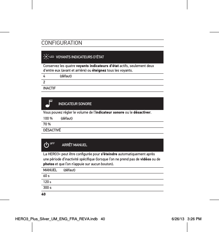 40conFiguration   VOYANTS INDICATEURS D’ÉTATConservez les quatre voyants indicateurs d&apos;état actifs, seulement deux d&apos;entre eux (avant et arrière) ou éteignez tous les voyants.4 (défaut)2INACTIF            INDICATEUR SONOREVous pouvez régler le volume de l’indicateur sonore ou le désactiver.100 % (défaut)70 %DÉSACTIVÉ           ARRÊT MANUELLa HERO3+ peut être conﬁgurée pour s’éteindre automatiquement après une période d’inactivité spéciﬁque (lorsque l’on ne prend pas de vidéos ou de photos et que l’on n’appuie sur aucun bouton). MANUEL (défaut)60 s120 s300 sHERO3_Plus_Silver_UM_ENG_FRA_REVA.indb   40 6/26/13   3:26 PM