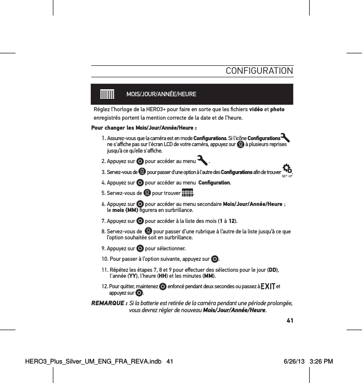 41conFigurationMOIS/JOUR/ANNÉE/HEURERéglez l’horloge de la HERO3+ pour faire en sorte que les ﬁchiers vidéo et photo enregistrés portent la mention correcte de la date et de l’heure. Pour changer les Mois/Jour/Année/Heure : 1.  Assurez-vous que la caméra est en mode Conﬁgurations. Si l&apos;icône Conﬁgurations  ne s&apos;aﬃche pas sur l&apos;écran LCD de votre caméra, appuyez sur   à plusieurs reprises jusqu’à ce qu’elle s&apos;aﬃche.2. Appuyez sur   pour accéder au menu   .3. Servez-vous de   pour passer d&apos;une option à l&apos;autre des Conﬁgurations afin de trouver  .4. Appuyez sur   pour accéder au menu  Conﬁguration.5. Servez-vous de   pour trouver  .6.  Appuyez sur   pour accéder au menu secondaire Mois/Jour/Année/Heure ;  le mois (MM) ﬁgurera en surbrillance. 7. Appuyez sur   pour accéder à la liste des mois (1 à 12).8. Servez-vous de    pour passer d’une rubrique à l’autre de la liste jusqu’à ce que l’option souhaitée soit en surbrillance.9. Appuyez sur   pour sélectionner.10. Pour passer à l’option suivante, appuyez sur  . 11.  Répétez les étapes 7, 8 et 9 pour eﬀectuer des sélections pour le jour (DD), l&apos;année (YY), l&apos;heure (HH) et les minutes (MM). 12.  Pour quitter, maintenez   enfoncé pendant deux secondes ou passez à   et appuyez sur  . REMARQUE :  Si la batterie est retirée de la caméra pendant une période prolongée, vous devrez régler de nouveau Mois/Jour/Année/Heure.HERO3_Plus_Silver_UM_ENG_FRA_REVA.indb   41 6/26/13   3:26 PM
