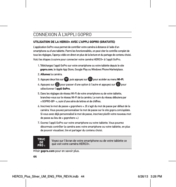 44conneXion à l&apos;aPPli goPro UTILISATION DE LA HERO3+ AVEC L’APPLI GOPRO (GRATUITE)L&apos;application GoPro vous permet de contrôler votre caméra à distance à l&apos;aide d&apos;un smartphone ou d&apos;une tablette. Parmi les fonctionnalités, on peut citer le contrôle complet de tous les réglages, l’aperçu vidéo en direct en plus de la lecture et du partage de contenu choisi.Voici les étapes à suivre pour connecter votre caméra HERO3+ à l&apos;appli GoPro.1.  Téléchargez l&apos;appli GoPro sur votre smartphone ou votre tablette depuis le site gopro.com, le Apple App Store, Google Play ou Windows Phone Marketplace.2. Allumez la caméra.  3.  Appuyez deux fois sur  , puis appuyez sur   pour accéder au menu Wi-Fi. 4.  Appuyez sur   pour passer d&apos;une option à l&apos;autre et appuyez sur   pour sélectionner l&apos;appli GoPro.5.  Dans les réglages de réseau Wi-Fi de votre smartphone ou de votre tablette, branchez-vous sur le réseau Wi-Fi de la caméra. Le nom du réseau débutera par « GOPRO-BP- », suivi d&apos;une série de lettres et de chiﬀres. 6.  Inscrivez le mot de passe « goprohero ». (Il s&apos;agit du mot de passe par défaut de la caméra. Vous pouvez personnaliser le mot de passe sur le site gopro.com/update. Si vous avez déjà personnalisé le mot de passe, inscrivez plutôt votre nouveau mot de passe au lieu de « goprohero ».)7.  Ouvrez l&apos;appli GoPro sur votre smartphone ou votre tablette. Vous pourrez désormais contrôler la caméra avec votre smartphone ou votre tablette, en plus de pouvoir visualiser, lire et partager du contenu choisi.TRUC  DE PRO :Voyez sur l&apos;écran de votre smartphone ou de votre tablette ce que voit votre caméra HERO3+.Voir gopro.com pour en savoir plus. HERO3_Plus_Silver_UM_ENG_FRA_REVA.indb   44 6/26/13   3:26 PM