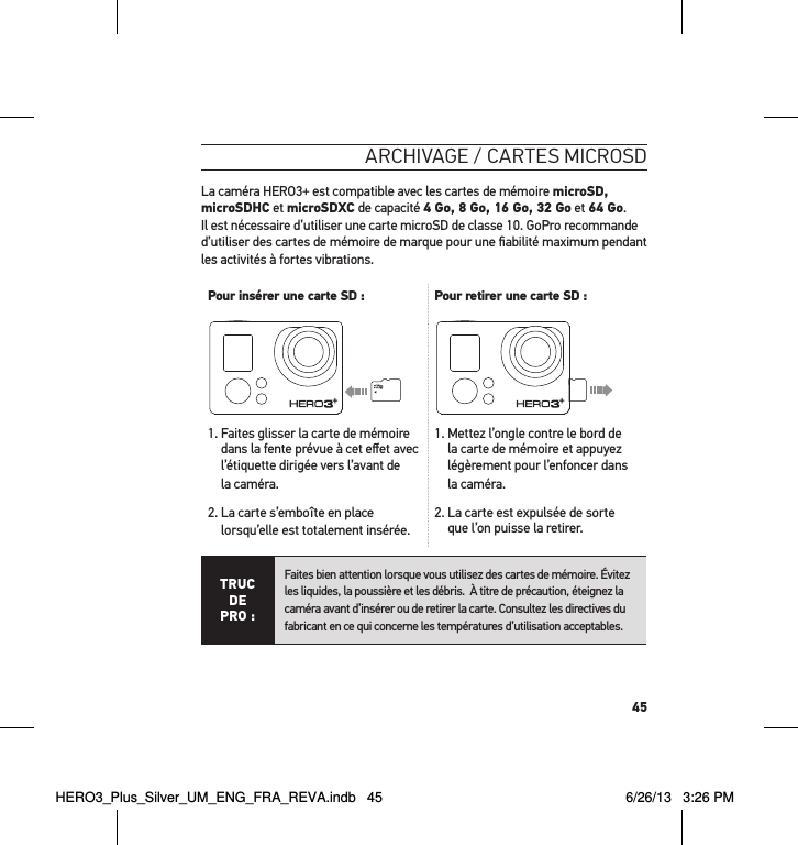 45arcHivage / cartes microsdLa caméra HERO3+ est compatible avec les cartes de mémoire microSD, microSDHC et microSDXC de capacité 4 Go, 8 Go, 16 Go, 32 Go et 64 Go.  Il est nécessaire d’utiliser une carte microSD de classe 10. GoPro recommande d’utiliser des cartes de mémoire de marque pour une ﬁabilité maximum pendant les activités à fortes vibrations. Pour insérer une carte SD : Pour retirer une carte SD : 1.  Faites glisser la carte de mémoire dans la fente prévue à cet eﬀet avec l’étiquette dirigée vers l’avant de la caméra.2.  La carte s’emboîte en place lorsqu’elle est totalement insérée.1.  Mettez l’ongle contre le bord de la carte de mémoire et appuyez légèrement pour l’enfoncer dans la caméra.2.  La carte est expulsée de sorte que l’on puisse la retirer.TRUC  DE PRO :Faites bien attention lorsque vous utilisez des cartes de mémoire. Évitez les liquides, la poussière et les débris.  À titre de précaution, éteignez la caméra avant d’insérer ou de retirer la carte. Consultez les directives du fabricant en ce qui concerne les températures d’utilisation acceptables. HERO3_Plus_Silver_UM_ENG_FRA_REVA.indb   45 6/26/13   3:26 PM