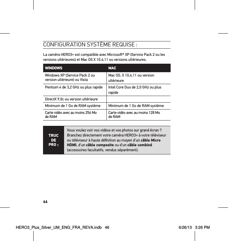 46conFiguration système requise : La caméra HERO3+ est compatible avec Microso® XP (Service Pack 2 ou les versions ultérieures) et Mac OS X 10.4.11 ou versions ultérieures.WINDOWS MAC Windows XP (Service Pack 2 ou version ultérieure) ou Vista Mac OS. X 10.4.11 ou version ultérieurePentium 4 de 3,2 GHz ou plus rapide Intel Core Duo de 2,0 GHz ou plus rapideDirectX 9.0c ou version ultérieureMinimum de 1 Go de RAM système Minimum de 1 Go de RAM systèmeCarte vidéo avec au moins 256 Mo de RAM Carte vidéo avec au moins 128 Mo de RAMTRUC  DE PRO :Vous voulez voir vos vidéos et vos photos sur grand écran ?  Branchez directement votre caméra HERO3+ à votre téléviseur ou téléviseur à haute déﬁnition au moyen d&apos;un câble Micro HDMI, d&apos;un câble composite ou d&apos;un câble combiné  (accessoires facultatifs, vendus séparément).HERO3_Plus_Silver_UM_ENG_FRA_REVA.indb   46 6/26/13   3:26 PM