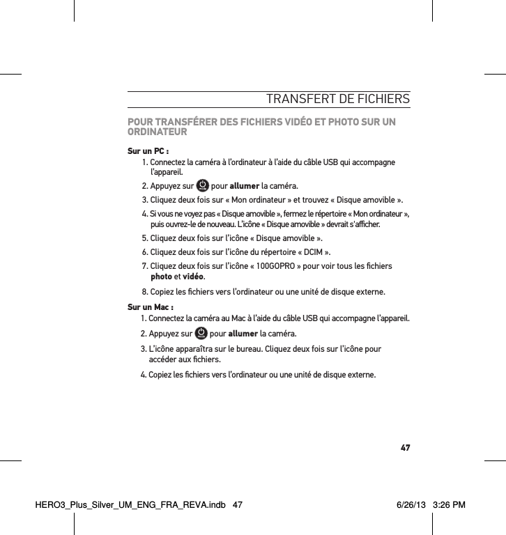 47transFert de FicHiersPOUR TRANSFÉRER DES FICHIERS VIDÉO ET PHOTO SUR UN ORDINATEURSur un PC :1. Connectez la caméra à l’ordinateur à l’aide du câble USB qui accompagne l’appareil.2. Appuyez sur   pour allumer la caméra.3. Cliquez deux fois sur « Mon ordinateur » et trouvez « Disque amovible ».4.  Si vous ne voyez pas « Disque amovible », fermez le répertoire « Mon ordinateur », puis ouvrez-le de nouveau. L’icône « Disque amovible » devrait s&apos;aﬃcher.5. Cliquez deux fois sur l’icône « Disque amovible ».6. Cliquez deux fois sur l’icône du répertoire « DCIM ».7. Cliquez deux fois sur l’icône « 100GOPRO » pour voir tous les ﬁchiers photo et vidéo.8. Copiez les ﬁchiers vers l’ordinateur ou une unité de disque externe.Sur un Mac :1. Connectez la caméra au Mac à l’aide du câble USB qui accompagne l’appareil.2. Appuyez sur   pour allumer la caméra.3.  L’icône apparaîtra sur le bureau. Cliquez deux fois sur l’icône pour accéder aux ﬁchiers.4. Copiez les ﬁchiers vers l’ordinateur ou une unité de disque externe.HERO3_Plus_Silver_UM_ENG_FRA_REVA.indb   47 6/26/13   3:26 PM