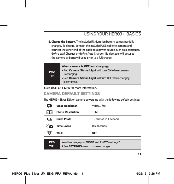 114.  Charge the battery. The included lithium-ion battery comes partially charged. To charge, connect the included USB cable to camera and connect the other end of the cable to a power source such as a computer, GoPro Wall Charger or GoPro Auto Charger. No damage will occur to  the camera or battery if used prior to a full charge.PRO  TIP:When camera is OFF and charging:•  Red Camera Status Light will turn ON when camera  is charging.•  Red Camera Status Light will turn OFF when charging  is complete.▶See BATTERY LIFE for more information.CAMERA DEFAULT SETTINGSThe HERO3+ Silver Edition camera powers up with the following default settings:Video Resolution 960p60 fpsPhoto Resolution 10MPBurst Photo 10 photos in 1 secondTime Lapse 0.5 secondsWi-Fi OFFPRO  TIP:Want to change your VIDEO and PHOTO settings? ▶See SETTINGS menu to make changes.usInG YouR HeRo3+: basIcsHERO3_Plus_Silver_UM_ENG_FRA_REVA.indb   11 6/26/13   3:26 PM