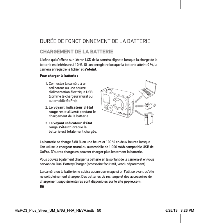 50durée de Fonctionnement de la batterie CHARGEMENT DE LA BATTERIEL’icône qui s’aﬃche sur l’écran LCD de la caméra clignote lorsque la charge de la batterie est inférieure à 10 %. Si l’on enregistre lorsque la batterie atteint 0 %, la caméra enregistre le ﬁchier et s’éteint.Pour charger la batterie : 1.  Connectez la caméra à un ordinateur ou une source d’alimentation électrique USB (comme le chargeur mural ou automobile GoPro).2.   Le  voyant indicateur d&apos;état rouge reste allumé pendant le chargement de la batterie.3.   Le  voyant indicateur d&apos;état rouge s&apos;éteint lorsque la batterie est totalement chargée. La batterie se charge à 80 % en une heure et 100 % en deux heures lorsque l’on utilise le chargeur mural ou automobile de 1 000 mAh compatible USB de GoPro. D’autres chargeurs peuvent charger plus lentement la batterie.Vous pouvez également charger la batterie en la sortant de la caméra et en vous servant du Dual Battery Charger (accessoire facultatif, vendu séparément).La caméra ou la batterie ne subira aucun dommage si on l’utilise avant qu’elle ne soit pleinement chargée. Des batteries de rechange et des accessoires de chargement supplémentaires sont disponibles sur le site gopro.com.HERO3_Plus_Silver_UM_ENG_FRA_REVA.indb   50 6/26/13   3:26 PM