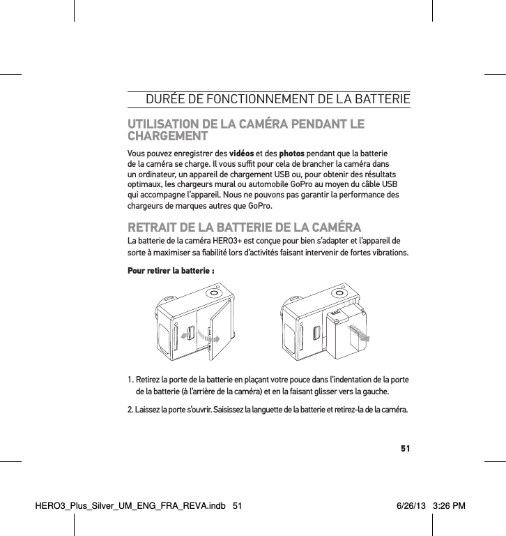 51durée de Fonctionnement de la batterieUTILISATION DE LA CAMÉRA PENDANT LE CHARGEMENTVous pouvez enregistrer des vidéos et des photos pendant que la batterie de la caméra se charge. Il vous suﬃt pour cela de brancher la caméra dans un ordinateur, un appareil de chargement USB ou, pour obtenir des résultats optimaux, les chargeurs mural ou automobile GoPro au moyen du câble USB qui accompagne l’appareil. Nous ne pouvons pas garantir la performance des chargeurs de marques autres que GoPro.RETRAIT DE LA BATTERIE DE LA CAMÉRALa batterie de la caméra HERO3+ est conçue pour bien s’adapter et l’appareil de sorte à maximiser sa ﬁabilité lors d’activités faisant intervenir de fortes vibrations.Pour retirer la batterie :1.  Retirez la porte de la batterie en plaçant votre pouce dans l’indentation de la porte de la batterie (à l’arrière de la caméra) et en la faisant glisser vers la gauche.2.  Laissez la porte s’ouvrir. Saisissez la languette de la batterie et retirez-la de la caméra.HERO3_Plus_Silver_UM_ENG_FRA_REVA.indb   51 6/26/13   3:26 PM