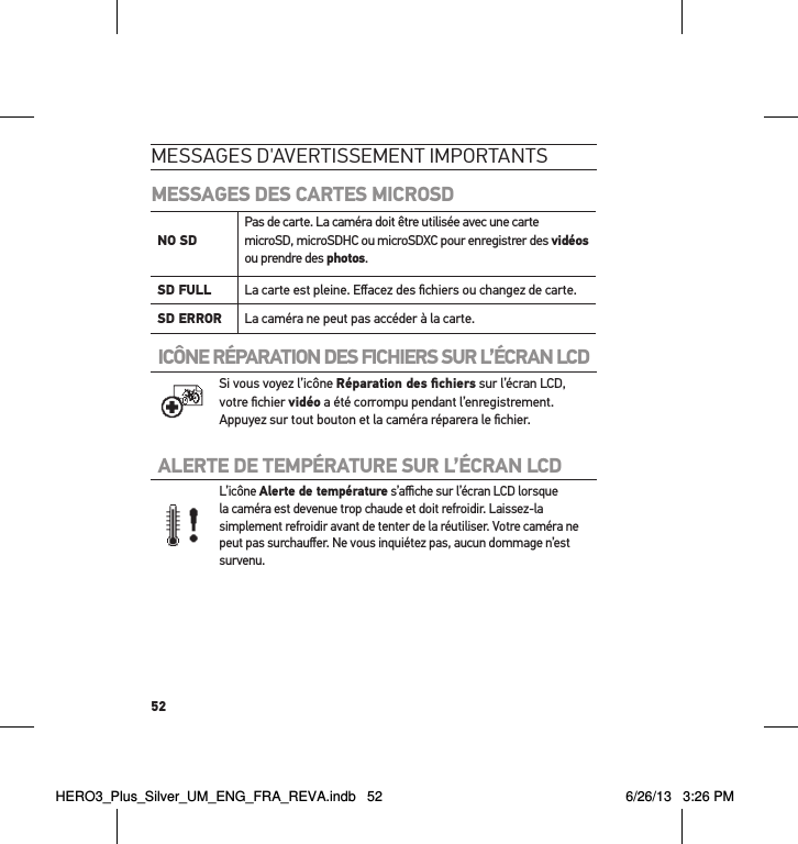 52messages d&apos;avertissement imPortantsMESSAGES DES CARTES MICROSDNO SD Pas de carte. La caméra doit être utilisée avec une carte microSD, microSDHC ou microSDXC pour enregistrer des vidéos ou prendre des photos.SD FULL La carte est pleine. Eﬀacez des ﬁchiers ou changez de carte.SD ERROR La caméra ne peut pas accéder à la carte.ICÔNE RÉPARATION DES FICHIERS SUR L’ÉCRAN LCD  Si vous voyez l’icône Réparation des ﬁchiers sur l’écran LCD, votre ﬁchier vidéo a été corrompu pendant l’enregistrement. Appuyez sur tout bouton et la caméra réparera le ﬁchier.ALERTE DE TEMPÉRATURE SUR L’ÉCRAN LCD L’icône Alerte de température s’aﬃche sur l’écran LCD lorsque la caméra est devenue trop chaude et doit refroidir. Laissez-la simplement refroidir avant de tenter de la réutiliser. Votre caméra ne peut pas surchauﬀer. Ne vous inquiétez pas, aucun dommage n’est survenu.HERO3_Plus_Silver_UM_ENG_FRA_REVA.indb   52 6/26/13   3:26 PM