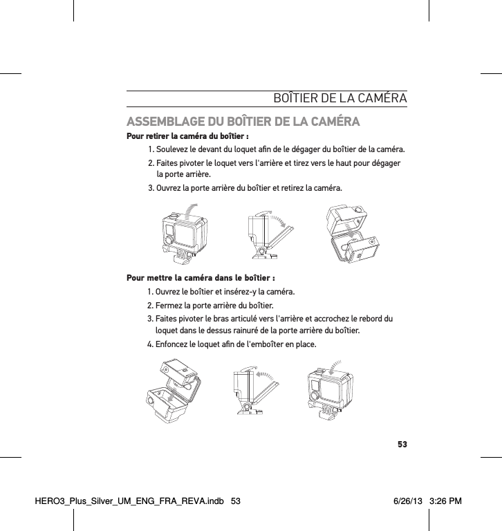 53boÎtier de la caméraASSEMBLAGE DU BOÎTIER DE LA CAMÉRA Pour retirer la caméra du boîtier :1. Soulevez le devant du loquet aﬁn de le dégager du boîtier de la caméra.2. Faites pivoter le loquet vers l&apos;arrière et tirez vers le haut pour dégager la porte arrière.3. Ouvrez la porte arrière du boîtier et retirez la caméra. Slim housing surfboard mount installationSlim housing remove camera Slim housing insert cameraSlim housing closed Swapping housing doorsQuick Release Buckle + Thumb Screw + Slim housing = Complete UnitPour mettre la caméra dans le boîtier :1. Ouvrez le boîtier et insérez-y la caméra. 2. Fermez la porte arrière du boîtier.3.  Faites pivoter le bras articulé vers l&apos;arrière et accrochez le rebord du loquet dans le dessus rainuré de la porte arrière du boîtier.4. Enfoncez le loquet aﬁn de l&apos;emboîter en place.Slim housing surfboard mount installationSlim housing remove camera Slim housing insert cameraSlim housing closed Swapping housing doorsQuick Release Buckle + Thumb Screw + Slim housing = Complete UnitHERO3_Plus_Silver_UM_ENG_FRA_REVA.indb   53 6/26/13   3:26 PM