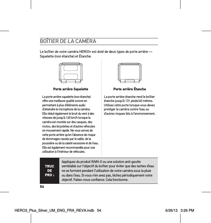 54boÎtier de la caméraLe boîtier de votre caméra HERO3+ est doté de deux types de porte arrière — Squelette (non étanche) et Étanche.  Porte arrière Squelette Porte arrière ÉtancheLa porte arrière squelette (non étanche) oﬀre une meilleure qualité sonore en permettant à plus d’éléments audio d’atteindre le microphone de la caméra. Elle réduit également le bruit du vent à des vitesses de jusqu’à 160 km/h lorsque la caméra est montée sur des casques, des motos, des bicyclettes et d’autres véhicules en mouvement rapide. Ne vous servez de cette porte arrière qu’en l’absence de risque de dommages causés par le sable, de la poussière ou de la saleté excessive et de l’eau. Elle est également recommandée pour une utilisation à l’intérieur de véhicules.La porte arrière étanche rend le boîtier étanche jusqu’à 131 pieds/40 mètres. Utilisez cette porte lorsque vous devez protéger la caméra contre l’eau ou d’autres risques liés à l’environnement. TRUC  DE PRO :Appliquez du produit RAIN-X ou une solution anti-goutte semblable sur l’objectif du boîtier pour éviter que des taches d’eau ne se forment pendant l’utilisation de votre caméra sous la pluie ou dans l’eau. Si vous n’en avez pas, léchez périodiquement votre objectif. Faites-nous conﬁance. Cela fonctionne.  HERO3_Plus_Silver_UM_ENG_FRA_REVA.indb   54 6/26/13   3:26 PM