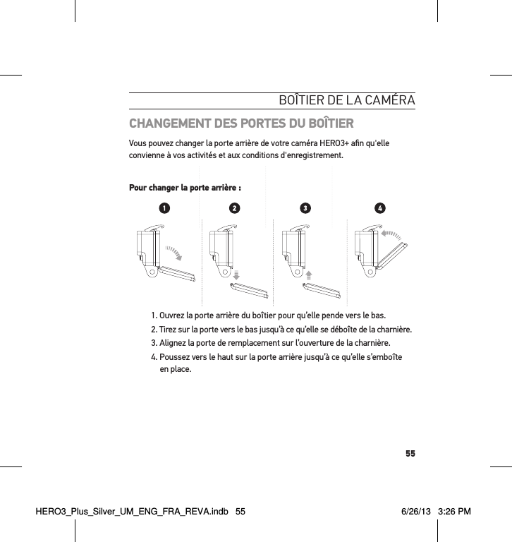 55boÎtier de la caméraCHANGEMENT DES PORTES DU BOÎTIERVous pouvez changer la porte arrière de votre caméra HERO3+ aﬁ n qu&apos;elle convienne à vos activités et aux conditions d&apos;enregistrement.Pour changer la porte arrière :1. Ouvrez la porte arrière du boîtier pour qu’elle pende vers le bas. 2. Tirez sur la porte vers le bas jusqu’à ce qu’elle se déboîte de la charnière.3. Alignez la porte de remplacement sur l’ouverture de la charnière.4. Poussez vers le haut sur la porte arrière jusqu’à ce qu’elle s’emboîte en place. Slim housing surfboard mount installationSlim housing remove camera Slim housing insert cameraSlim housing closed Swapping housing doorsQuick Release Buckle + Thumb Screw + Slim housing = Complete UnitPour changer la porte arrière :HERO3_Plus_Silver_UM_ENG_FRA_REVA.indb   55 6/26/13   3:26 PM