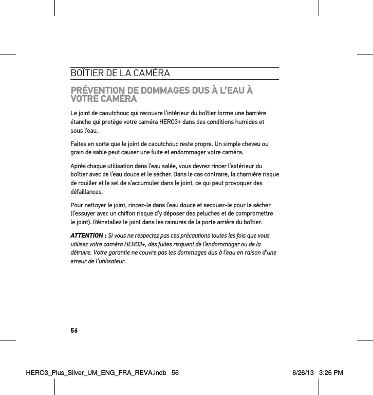 56boÎtier de la caméraPRÉVENTION DE DOMMAGES DUS À L’EAU À VOTRE CAMÉRALe joint de caoutchouc qui recouvre l’intérieur du boîtier forme une barrière étanche qui protège votre caméra HERO3+ dans des conditions humides et sous l’eau.Faites en sorte que le joint de caoutchouc reste propre. Un simple cheveu ou grain de sable peut causer une fuite et endommager votre caméra.Après chaque utilisation dans l’eau salée, vous devrez rincer l’extérieur du boîtier avec de l’eau douce et le sécher. Dans le cas contraire, la charnière risque de rouiller et le sel de s’accumuler dans le joint, ce qui peut provoquer des défaillances. Pour nettoyer le joint, rincez-le dans l’eau douce et secouez-le pour le sécher (l’essuyer avec un chiﬀon risque d’y déposer des peluches et de compromettre le joint). Réinstallez le joint dans les rainures de la porte arrière du boîtier. ATTENTION : Si vous ne respectez pas ces précautions toutes les fois que vous utilisez votre caméra HERO3+, des fuites risquent de l’endommager ou de la détruire. Votre garantie ne couvre pas les dommages dus à l’eau en raison d’une erreur de l’utilisateur. HERO3_Plus_Silver_UM_ENG_FRA_REVA.indb   56 6/26/13   3:26 PM