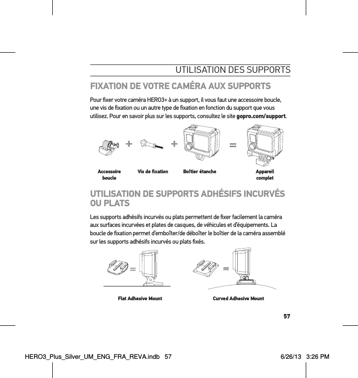 57utilisation des suPPortsFIXATION DE VOTRE CAMÉRA AUX SUPPORTSPour ﬁxer votre caméra HERO3+ à un support, il vous faut une accessoire boucle, une vis de ﬁxation ou un autre type de ﬁxation en fonction du support que vous utilisez. Pour en savoir plus sur les supports, consultez le site gopro.com/support.Slim housing surfboard mount installationSlim housing remove camera Slim housing insert cameraSlim housing closed Swapping housing doorsQuick Release Buckle + Thumb Screw + Slim housing = Complete UnitAccessoire boucleVis de ﬁxation Boîtier étanche Appareil completUTILISATION DE SUPPORTS ADHÉSIFS INCURVÉS OU PLATSLes supports adhésifs incurvés ou plats permettent de ﬁxer facilement la caméra aux surfaces incurvées et plates de casques, de véhicules et d’équipements. La boucle de ﬁxation permet d’emboîter/de déboîter le boîtier de la caméra assemblé sur les supports adhésifs incurvés ou plats ﬁxés.Flat Adhesive Mount Curved Adhesive MountHERO3_Plus_Silver_UM_ENG_FRA_REVA.indb   57 6/26/13   3:26 PM