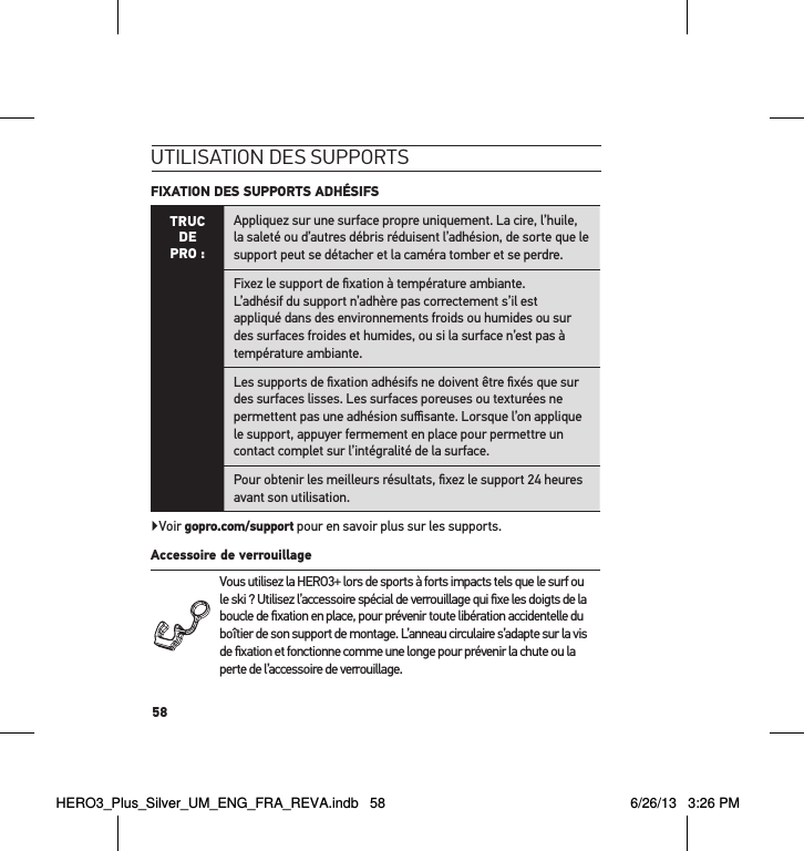 58utilisation des suPPortsFIXATION DES SUPPORTS ADHÉSIFS TRUC  DE PRO :Appliquez sur une surface propre uniquement. La cire, l’huile, la saleté ou d’autres débris réduisent l’adhésion, de sorte que le support peut se détacher et la caméra tomber et se perdre.Fixez le support de ﬁxation à température ambiante.  L’adhésif du support n’adhère pas correctement s’il est appliqué dans des environnements froids ou humides ou sur des surfaces froides et humides, ou si la surface n’est pas à température ambiante.Les supports de ﬁxation adhésifs ne doivent être ﬁxés que sur des surfaces lisses. Les surfaces poreuses ou texturées ne permettent pas une adhésion suﬃsante. Lorsque l’on applique le support, appuyer fermement en place pour permettre un contact complet sur l’intégralité de la surface.Pour obtenir les meilleurs résultats, ﬁxez le support 24 heures avant son utilisation.Voir gopro.com/support pour en savoir plus sur les supports.Accessoire de verrouillage Vous utilisez la HERO3+ lors de sports à forts impacts tels que le surf ou le ski ? Utilisez l’accessoire spécial de verrouillage qui ﬁxe les doigts de la boucle de ﬁxation en place, pour prévenir toute libération accidentelle du boîtier de son support de montage. L’anneau circulaire s’adapte sur la vis de ﬁxation et fonctionne comme une longe pour prévenir la chute ou la perte de l’accessoire de verrouillage. HERO3_Plus_Silver_UM_ENG_FRA_REVA.indb   58 6/26/13   3:26 PM