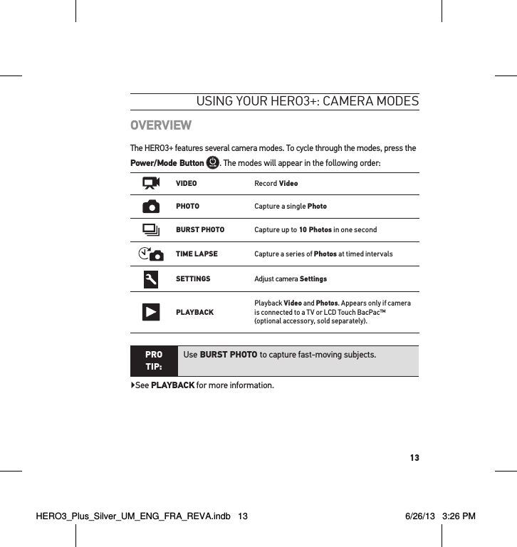 13OVERVIEWThe HERO3+ features several camera modes. To cycle through the modes, press the Power/Mode Button . The modes will appear in the following order:   VIDEORecord VideoPHOTOCapture a single PhotoBURST PHOTOCapture up to 10 Photos in one secondTIME LAPSECapture a series of Photos at timed intervalsSETTINGSAdjust camera SettingsPLAYBACKPlayback Video and Photos. Appears only if camera is connected to a TV or LCD Touch BacPac™  (optional accessory, sold separately). PRO TIP:Use BURST PHOTO to capture fast-moving subjects.▶See PLAYBACK for more information.usInG YouR HeRo3+: cameRa modesHERO3_Plus_Silver_UM_ENG_FRA_REVA.indb   13 6/26/13   3:26 PM